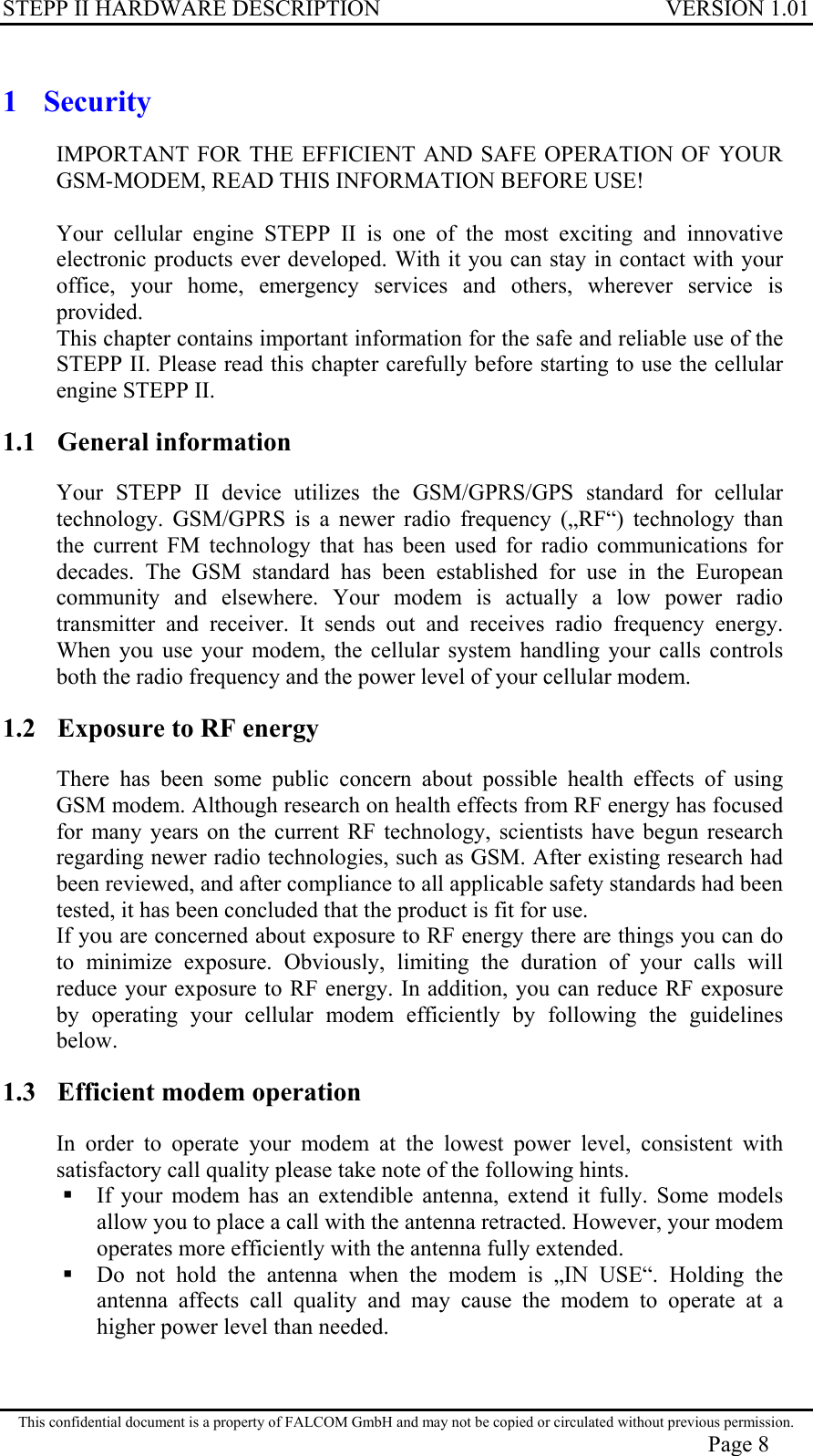 STEPP II HARDWARE DESCRIPTION VERSION 1.01 1 Security IMPORTANT FOR THE EFFICIENT AND SAFE OPERATION OF YOUR GSM-MODEM, READ THIS INFORMATION BEFORE USE!  Your cellular engine STEPP II is one of the most exciting and innovative electronic products ever developed. With it you can stay in contact with your office, your home, emergency services and others, wherever service is provided. This chapter contains important information for the safe and reliable use of the STEPP II. Please read this chapter carefully before starting to use the cellular engine STEPP II. 1.1 General information Your STEPP II device utilizes the GSM/GPRS/GPS standard for cellular technology. GSM/GPRS is a newer radio frequency („RF“) technology than the current FM technology that has been used for radio communications for decades. The GSM standard has been established for use in the European community and elsewhere. Your modem is actually a low power radio transmitter and receiver. It sends out and receives radio frequency energy. When you use your modem, the cellular system handling your calls controls both the radio frequency and the power level of your cellular modem. 1.2  Exposure to RF energy There has been some public concern about possible health effects of using GSM modem. Although research on health effects from RF energy has focused for many years on the current RF technology, scientists have begun research regarding newer radio technologies, such as GSM. After existing research had been reviewed, and after compliance to all applicable safety standards had been tested, it has been concluded that the product is fit for use. If you are concerned about exposure to RF energy there are things you can do to minimize exposure. Obviously, limiting the duration of your calls will reduce your exposure to RF energy. In addition, you can reduce RF exposure by operating your cellular modem efficiently by following the guidelines below. 1.3  Efficient modem operation In order to operate your modem at the lowest power level, consistent with satisfactory call quality please take note of the following hints.  If your modem has an extendible antenna, extend it fully. Some models allow you to place a call with the antenna retracted. However, your modem operates more efficiently with the antenna fully extended.  Do not hold the antenna when the modem is „IN USE“. Holding the antenna affects call quality and may cause the modem to operate at a higher power level than needed. This confidential document is a property of FALCOM GmbH and may not be copied or circulated without previous permission. Page 8 