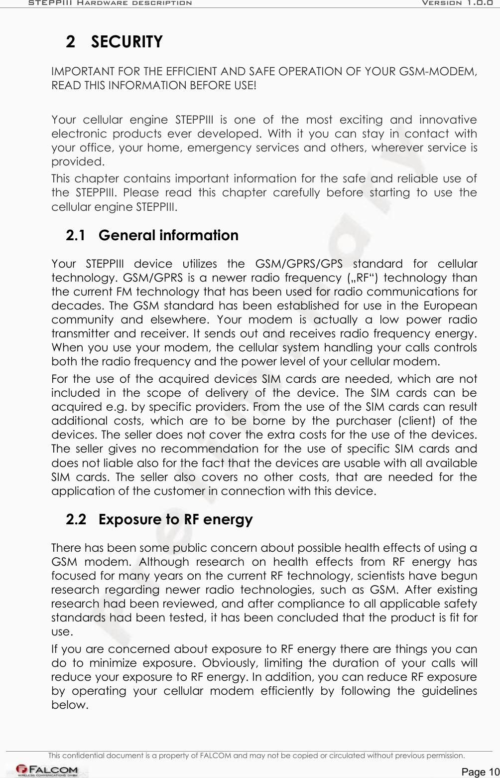 STEPPIII Hardware description Version 1.0.02 SECURITYIMPORTANT FOR THE EFFICIENT AND SAFE OPERATION OF YOUR GSM-MODEM, READ THIS INFORMATION BEFORE USE!Your   cellular   engine   STEPPIII   is   one   of   the   most   exciting   and   innovative electronic products ever developed.  With it you can stay  in contact with your office, your home, emergency services and others, wherever service is provided.This chapter contains important information for the safe and reliable use of the   STEPPIII.   Please   read  this   chapter   carefully   before   starting   to   use   the cellular engine STEPPIII.2.1 General informationYour   STEPPIII   device   utilizes   the   GSM/GPRS/GPS   standard   for   cellular technology. GSM/GPRS is a newer radio frequency („RF“) technology than the current FM technology that has been used for radio communications for decades. The GSM standard has been established for use in the European community   and   elsewhere.   Your   modem   is   actually   a   low   power   radio transmitter and receiver. It sends out and receives radio frequency energy. When you use your modem, the cellular system handling your calls controls both the radio frequency and the power level of your cellular modem.For the use of the acquired devices SIM cards are needed, which are not included   in   the   scope   of   delivery   of   the   device.   The   SIM   cards   can   be acquired e.g. by specific providers. From the use of the SIM cards can result additional   costs,   which  are   to   be   borne   by  the  purchaser   (client)   of the devices. The seller does not cover the extra costs for the use of the devices. The seller gives no recommendation for the use of specific SIM cards and does not liable also for the fact that the devices are usable with all available SIM cards. The   seller   also  covers   no  other costs,  that   are needed   for   the application of the customer in connection with this device.2.2 Exposure to RF energyThere has been some public concern about possible health effects of using a GSM   modem.   Although   research   on   health   effects   from   RF   energy   has focused for many years on the current RF technology, scientists have begun research regarding  newer  radio technologies,  such  as  GSM.  After  existing research had been reviewed, and after compliance to all applicable safety standards had been tested, it has been concluded that the product is fit for use.If you are concerned about exposure to RF energy there are things you can do to  minimize exposure. Obviously,  limiting the duration  of   your  calls  will reduce your exposure to RF energy. In addition, you can reduce RF exposure by   operating   your   cellular   modem   efficiently   by   following   the   guidelines below.This confidential document is a property of FALCOM and may not be copied or circulated without previous permission.Page 10