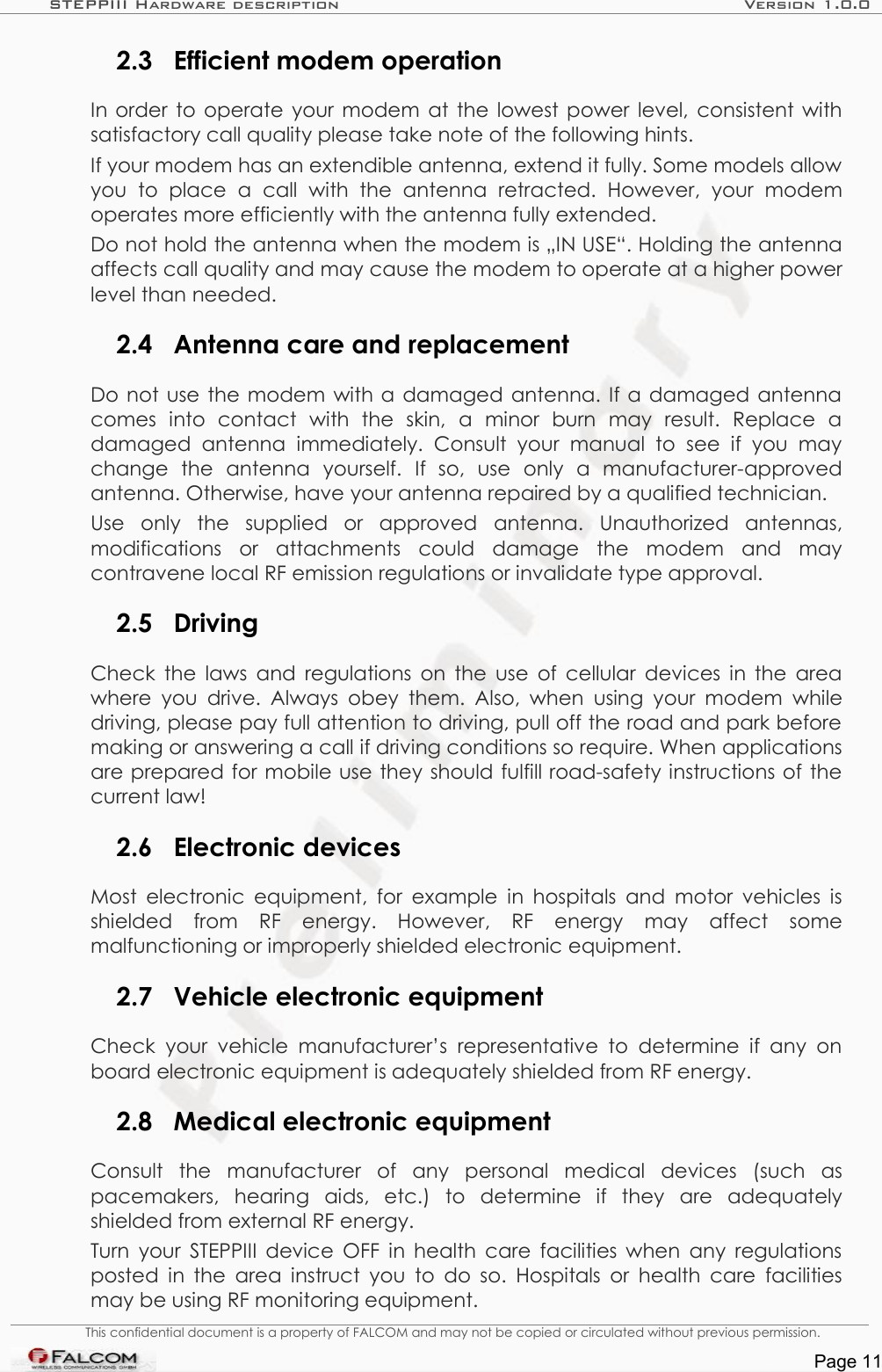 STEPPIII Hardware description Version 1.0.02.3 Efficient modem operationIn order to operate your modem at the lowest power level, consistent with satisfactory call quality please take note of the following hints.If your modem has an extendible antenna, extend it fully. Some models allow you   to   place   a   call   with   the   antenna   retracted.   However,   your   modem operates more efficiently with the antenna fully extended.Do not hold the antenna when the modem is „IN USE“. Holding the antenna affects call quality and may cause the modem to operate at a higher power level than needed.2.4 Antenna care and replacementDo not use the modem with a damaged antenna. If a damaged antenna comes   into   contact   with   the   skin,   a   minor   burn   may   result.   Replace   a damaged   antenna   immediately.   Consult   your   manual   to  see if  you   may change   the   antenna   yourself.   If   so,   use   only   a   manufacturer-approved antenna. Otherwise, have your antenna repaired by a qualified technician.Use   only   the   supplied   or   approved   antenna.   Unauthorized   antennas, modifications   or   attachments   could   damage   the   modem   and   may contravene local RF emission regulations or invalidate type approval.2.5 DrivingCheck the laws and regulations on the use of cellular devices in the area where you drive. Always obey them.  Also, when  using your modem while driving, please pay full attention to driving, pull off the road and park before making or answering a call if driving conditions so require. When applications are prepared for mobile use they should fulfill road-safety instructions of the current law!2.6 Electronic devicesMost electronic equipment, for example in hospitals and motor vehicles is shielded   from   RF   energy.   However,   RF   energy   may   affect   some malfunctioning or improperly shielded electronic equipment.2.7 Vehicle electronic equipmentCheck  your  vehicle  manufacturer’s  representative to determine  if any  on board electronic equipment is adequately shielded from RF energy.2.8 Medical electronic equipmentConsult   the   manufacturer   of   any   personal   medical   devices   (such   as pacemakers,   hearing   aids,   etc.)   to   determine   if   they   are   adequately shielded from external RF energy.Turn your STEPPIII device OFF in health care facilities when any regulations posted in the area instruct you to do so. Hospitals or health care facilities may be using RF monitoring equipment.This confidential document is a property of FALCOM and may not be copied or circulated without previous permission.Page 11