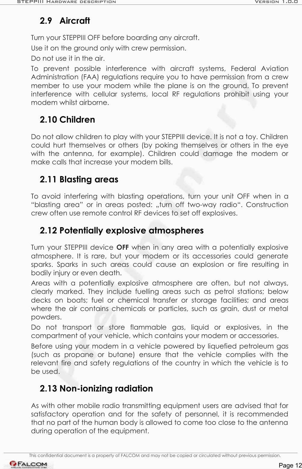 STEPPIII Hardware description Version 1.0.02.9 AircraftTurn your STEPPIII OFF before boarding any aircraft.Use it on the ground only with crew permission.Do not use it in the air.To   prevent   possible   interference   with   aircraft   systems,   Federal   Aviation Administration (FAA) regulations require you to have permission from a crew member to use your modem while the plane is on the ground. To prevent interference   with   cellular   systems,   local   RF   regulations   prohibit   using   your modem whilst airborne.2.10 ChildrenDo not allow children to play with your STEPPIII device. It is not a toy. Children could hurt themselves or others (by poking themselves or others in the eye with   the   antenna,   for   example).   Children   could  damage   the   modem   or make calls that increase your modem bills.2.11 Blasting areasTo avoid interfering with blasting operations, turn your unit OFF  when  in a “blasting area” or in areas  posted:  „turn off two-way radio“.  Construction crew often use remote control RF devices to set off explosives.2.12 Potentially explosive atmospheresTurn your STEPPIII device  OFF  when in any area with a potentially explosive atmosphere.  It is rare, but  your modem or  its  accessories  could generate sparks.   Sparks  in  such   areas   could   cause   an   explosion   or   fire   resulting   in bodily injury or even death.Areas  with a  potentially explosive   atmosphere   are   often,  but  not always, clearly marked.  They   include  fuelling  areas such   as  petrol stations; below decks   on  boats;  fuel   or  chemical   transfer   or  storage   facilities;  and   areas where the air contains chemicals or particles, such as grain, dust or metal powders.Do   not   transport   or   store   flammable   gas,   liquid   or   explosives,   in   the compartment of your vehicle, which contains your modem or accessories.Before using your modem in a vehicle powered by liquefied petroleum gas (such   as   propane   or   butane)   ensure   that   the   vehicle   complies   with   the relevant fire and safety regulations of the country in which the vehicle is to be used.2.13 Non-ionizing radiationAs with other mobile radio transmitting equipment users are advised that for satisfactory  operation  and for the safety of personnel, it is recommended that no part of the human body is allowed to come too close to the antenna during operation of the equipment.This confidential document is a property of FALCOM and may not be copied or circulated without previous permission.Page 12