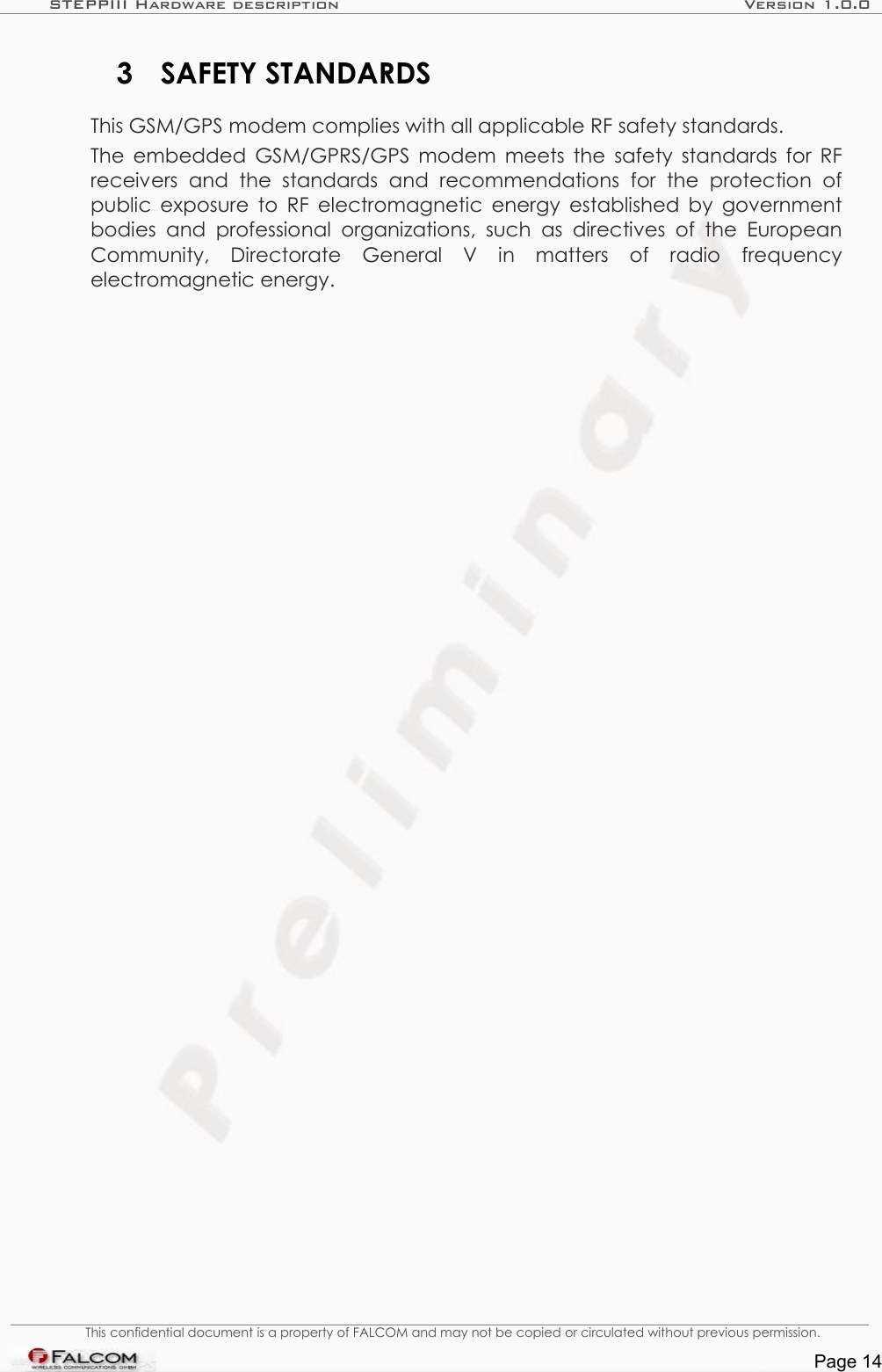STEPPIII Hardware description Version 1.0.03 SAFETY STANDARDSThis GSM/GPS modem complies with all applicable RF safety standards.The embedded GSM/GPRS/GPS modem meets the safety standards for RF receivers   and  the   standards   and   recommendations   for   the   protection   of public exposure to RF electromagnetic energy established by government bodies  and professional  organizations, such  as  directives of  the European Community,   Directorate   General   V   in   matters   of   radio   frequency electromagnetic energy.This confidential document is a property of FALCOM and may not be copied or circulated without previous permission.Page 14
