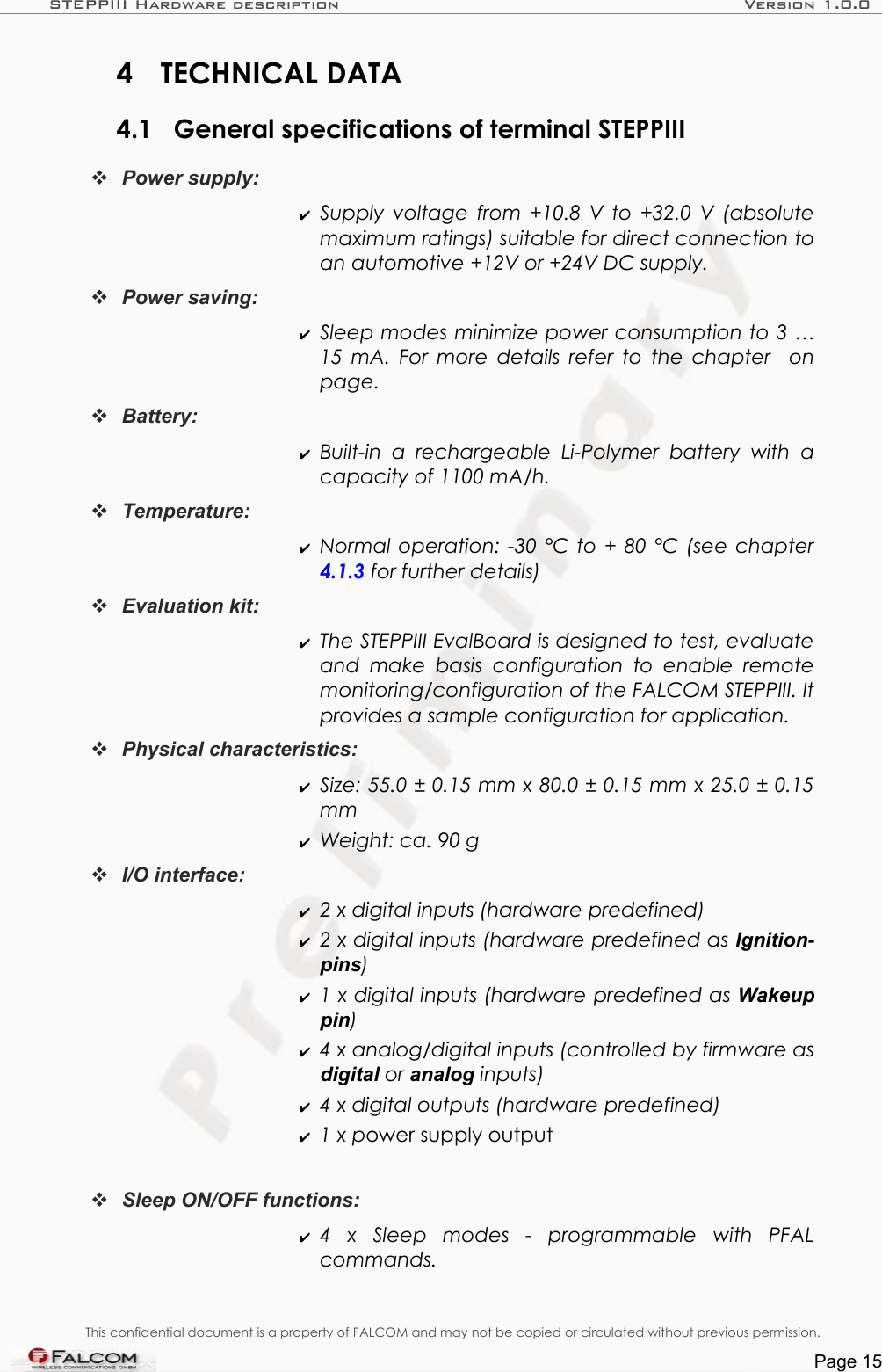 STEPPIII Hardware description Version 1.0.04 TECHNICAL DATA4.1 General specifications of terminal STEPPIII Power supply: ✔Supply voltage from +10.8 V to +32.0 V (absolute maximum ratings) suitable for direct connection to an automotive +12V or +24V DC supply.Power saving: ✔Sleep modes minimize power consumption to 3 …15 mA. For more details refer to the chapter    on page.Battery:✔Built-in  a  rechargeable  Li-Polymer  battery with   a capacity of 1100 mA/h.Temperature:   ✔Normal operation: -30 °C to + 80 °C (see chapter  4.1.3 for further details)Evaluation kit: ✔The STEPPIII EvalBoard is designed to test, evaluate  and make  basis  configuration to  enable   remote monitoring/configuration of the FALCOM STEPPIII. It  provides a sample configuration for application.Physical characteristics: ✔Size: 55.0 ± 0.15 mm x 80.0 ± 0.15 mm x 25.0 ± 0.15  mm✔Weight: ca. 90 gI/O interface: ✔2 x digital inputs (hardware predefined)✔2 x digital inputs (hardware predefined as Ignition-pins)✔1 x digital inputs (hardware predefined as Wakeup pin)✔4 x analog/digital inputs (controlled by firmware as digital or analog inputs)✔4 x digital outputs (hardware predefined)✔1 x power supply outputSleep ON/OFF functions:  ✔4   x   Sleep   modes   -   programmable   with   PFAL commands.This confidential document is a property of FALCOM and may not be copied or circulated without previous permission.Page 15