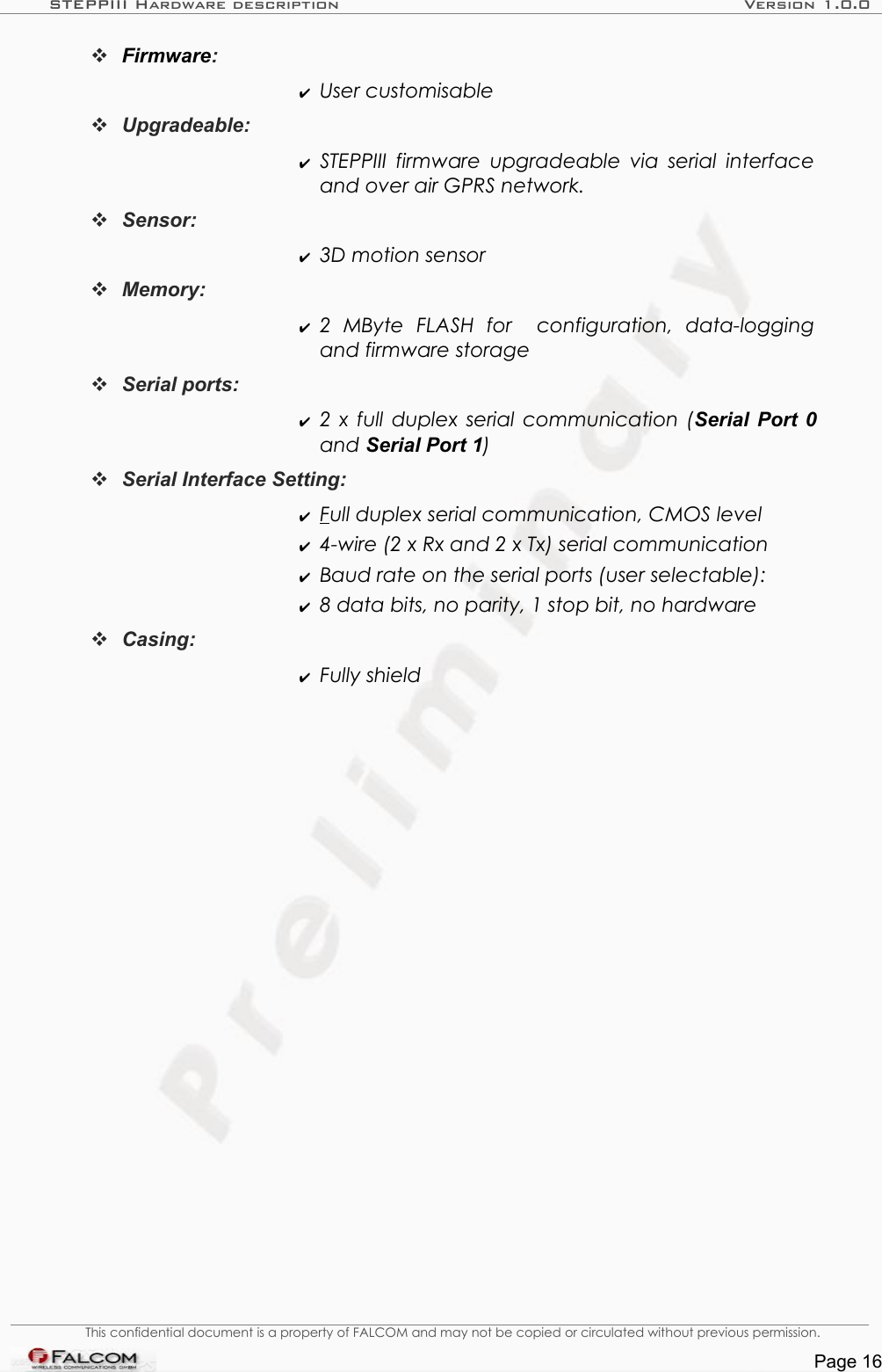 STEPPIII Hardware description Version 1.0.0Firmware:  ✔User customisable Upgradeable: ✔STEPPIII  firmware upgradeable via  serial interface and over air GPRS network. Sensor: ✔3D motion sensor Memory: ✔2   MByte   FLASH   for    configuration,   data-logging and firmware storageSerial ports: ✔2  x  full duplex serial communication (Serial Port 0 and Serial Port 1)Serial Interface Setting: ✔F  ull duplex serial communication, CMOS level✔4-wire (2 x Rx and 2 x Tx) serial communication✔Baud rate on the serial ports (user selectable): ✔8 data bits, no parity, 1 stop bit, no hardwareCasing: ✔Fully shieldThis confidential document is a property of FALCOM and may not be copied or circulated without previous permission.Page 16