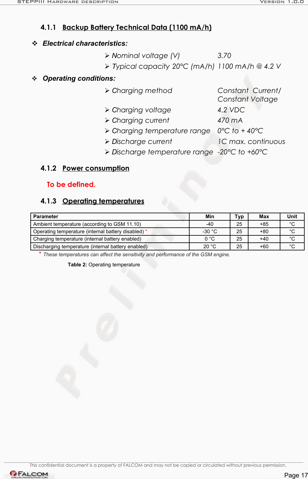 STEPPIII Hardware description Version 1.0.04.1.1 Backup Battery Technical Data (1100 mA/h)  Electrical characteristics:Nominal voltage (V)  3.70Typical capacity 20°C (mA/h)  1100 mA/h @ 4.2 VOperating conditions:Charging method  Constant   Current/  Constant Voltage Charging voltage  4.2 VDCCharging current  470 mACharging temperature range  0°C to + 40°CDischarge current  1C max. continuousDischarge temperature range  -20°C to +60°C 4.1.2 Power consumption  To be defined.4.1.3 Operating temperatures  Parameter Min Typ Max UnitAmbient temperature (according to GSM 11.10) -40 25 +85 °COperating temperature (internal battery disabled) *-30 °C 25 +80 °CCharging temperature (internal battery enabled) 0 °C 25 +40 °CDischarging temperature (internal battery enabled) 20 °C 25 +60 °C* These temperatures can affect the sensitivity and performance of the GSM engine.Table 2: Operating temperatureThis confidential document is a property of FALCOM and may not be copied or circulated without previous permission.Page 17