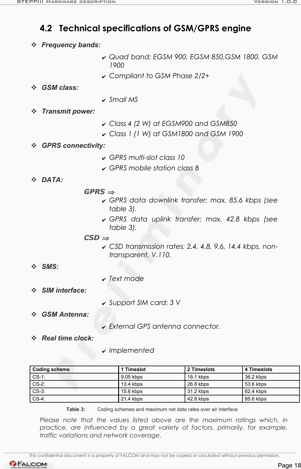 STEPPIII Hardware description Version 1.0.04.2 Technical specifications of GSM/GPRS engineFrequency bands:✔Quad band: EGSM 900, EGSM 850,GSM 1800, GSM  1900✔Compliant to GSM Phase 2/2+GSM class: ✔Small MSTransmit power: ✔Class 4 (2 W) at EGSM900 and GSM850✔Class 1 (1 W) at GSM1800 and GSM 1900GPRS connectivity: ✔GPRS multi-slot class 10✔GPRS mobile station class BDATA:GPRS ⇒✔GPRS data downlink transfer: max. 85.6 kbps (see table 3).✔GPRS   data   uplink   transfer:   max.   42.8   kbps   (see  table 3).CSD ⇒✔CSD transmission rates: 2.4, 4.8, 9.6, 14.4 kbps, non-transparent, V.110.SMS: ✔Text mode SIM interface: ✔Support SIM card: 3 VGSM Antenna:✔External GPS antenna connector.Real time clock: ✔ImplementedCoding scheme 1 Timeslot 2 Timeslots 4 TimeslotsCS-1:  9.05 kbps  18.1 kbps  36.2 kbpsCS-2:  13.4 kbps  26.8 kbps 53.6 kbpsCS-3:  15.6 kbps  31.2 kbps  62.4 kbpsCS-4:  21.4 kbps  42.8 kbps  85.6 kbpsTable 3: Coding schemes and maximum net data rates over air interfacePlease   note   that   the   values   listed   above   are   the   maximum   ratings   which,   in  practice,   are   influenced   by   a  great   variety   of   factors,   primarily,   for   example,  traffic variations and network coverage.This confidential document is a property of FALCOM and may not be copied or circulated without previous permission.Page 18