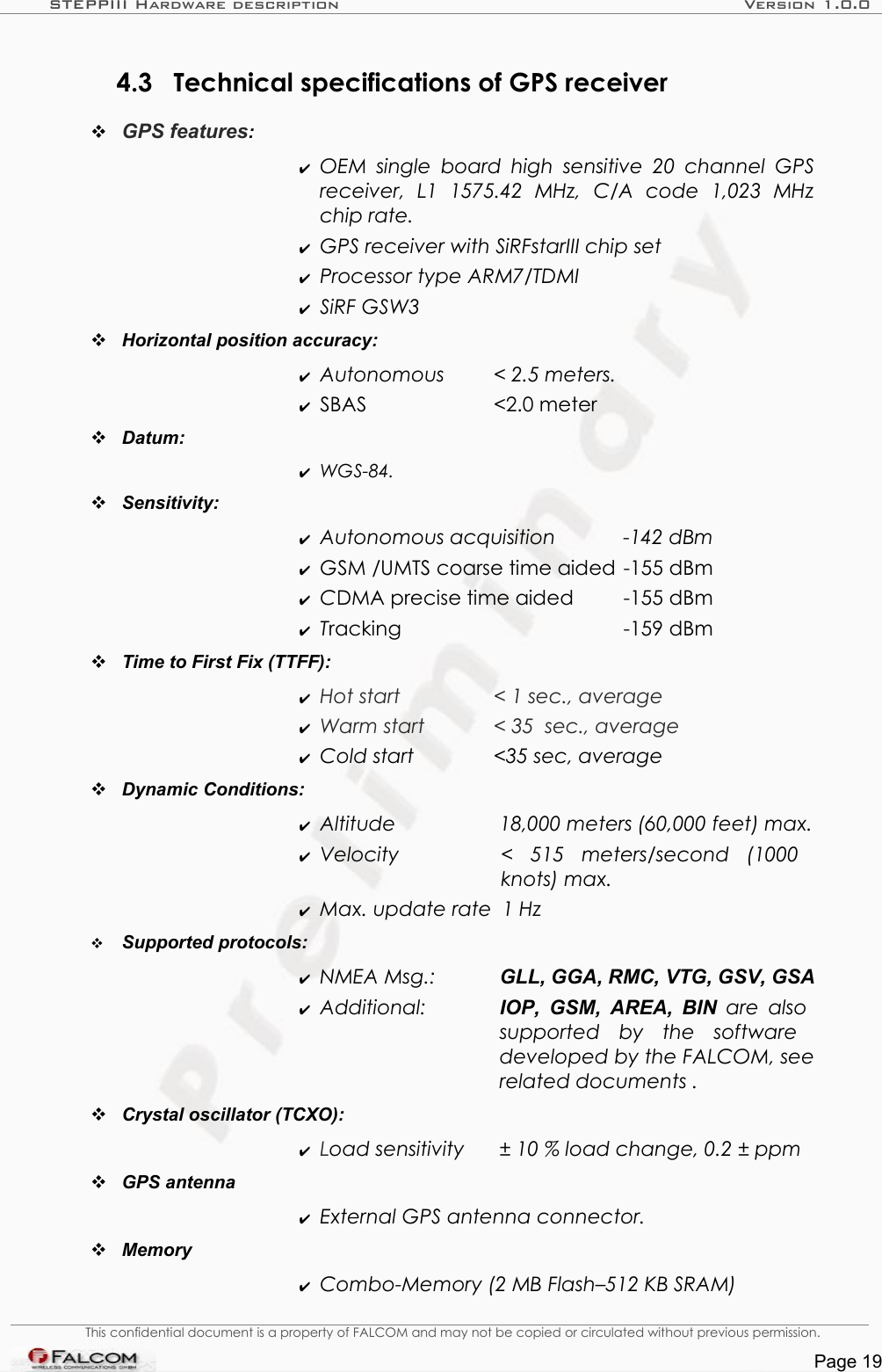 STEPPIII Hardware description Version 1.0.04.3 Technical specifications of GPS receiverGPS features: ✔OEM  single board high  sensitive 20  channel GPS receiver,   L1   1575.42   MHz,   C/A   code   1,023   MHz chip rate.✔GPS receiver with SiRFstarIII chip set✔Processor type ARM7/TDMI✔SiRF GSW3Horizontal position accuracy: ✔Autonomous  &lt; 2.5 meters.✔SBAS  &lt;2.0 meterDatum: ✔WGS-84.Sensitivity:✔Autonomous acquisition  -142 dBm✔GSM /UMTS coarse time aided -155 dBm✔CDMA precise time aided -155 dBm✔Tracking -159 dBmTime to First Fix (TTFF): ✔Hot start &lt; 1 sec., average✔Warm start  &lt; 35  sec., average✔Cold start  &lt;35 sec, averageDynamic Conditions:✔Altitude  18,000 meters (60,000 feet) max.✔Velocity  &lt;   515   meters/second   (1000  knots) max.✔Max. update rate 1 HzSupported protocols: ✔NMEA Msg.:  GLL, GGA, RMC, VTG, GSV, GSA✔Additional:  IOP, GSM, AREA, BIN  are also  supported   by   the   software  developed by the FALCOM, see  related documents .Crystal oscillator (TCXO):✔Load sensitivity ± 10 % load change, 0.2 ± ppmGPS antenna✔External GPS antenna connector.Memory✔Combo-Memory (2 MB Flash–512 KB SRAM)This confidential document is a property of FALCOM and may not be copied or circulated without previous permission.Page 19