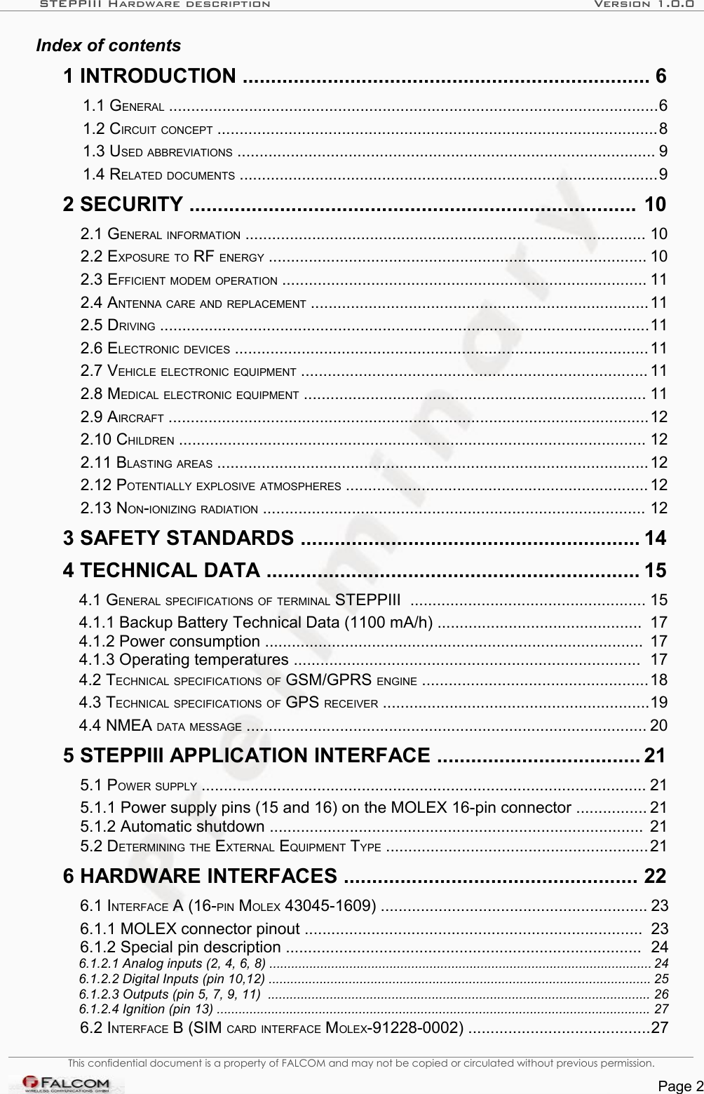 STEPPIII Hardware description Version 1.0.0Index of contents  1 INTRODUCTION ........................................................................ 6   1.1 GENERAL ..............................................................................................................6   1.2 CIRCUIT CONCEPT ...................................................................................................8   1.3 USED ABBREVIATIONS .............................................................................................. 9   1.4 RELATED DOCUMENTS ..............................................................................................9   2 SECURITY ............................................................................... 10   2.1 GENERAL INFORMATION .......................................................................................... 10   2.2 EXPOSURE TO RF ENERGY ..................................................................................... 10   2.3 EFFICIENT MODEM OPERATION .................................................................................. 11   2.4 ANTENNA CARE AND REPLACEMENT ............................................................................11   2.5 DRIVING ..............................................................................................................11   2.6 ELECTRONIC DEVICES .............................................................................................11   2.7 VEHICLE ELECTRONIC EQUIPMENT .............................................................................. 11   2.8 MEDICAL ELECTRONIC EQUIPMENT ............................................................................. 11   2.9 AIRCRAFT ............................................................................................................12   2.10 CHILDREN ......................................................................................................... 12   2.11 BLASTING AREAS .................................................................................................12   2.12 POTENTIALLY EXPLOSIVE ATMOSPHERES .................................................................... 12   2.13 NON-IONIZING RADIATION ...................................................................................... 12   3 SAFETY STANDARDS ............................................................ 14   4 TECHNICAL DATA .................................................................. 15   4.1 GENERAL SPECIFICATIONS OF TERMINAL STEPPIII  ..................................................... 15   4.1.1 Backup Battery Technical Data (1100 mA/h) .............................................. 17   4.1.2 Power consumption ..................................................................................... 17   4.1.3 Operating temperatures .............................................................................. 17   4.2 TECHNICAL SPECIFICATIONS OF GSM/GPRS ENGINE ...................................................18   4.3 TECHNICAL SPECIFICATIONS OF GPS RECEIVER ............................................................19   4.4 NMEA DATA MESSAGE .......................................................................................... 20   5 STEPPIII APPLICATION INTERFACE .................................... 21   5.1 POWER SUPPLY .................................................................................................... 21   5.1.1 Power supply pins (15 and 16) on the MOLEX 16-pin connector ................ 21   5.1.2 Automatic shutdown .................................................................................... 21   5.2 DETERMINING THE EXTERNAL EQUIPMENT TYPE ...........................................................21   6 HARDWARE INTERFACES .................................................... 22   6.1 INTERFACE A (16-PIN MOLEX 43045-1609) ............................................................ 23   6.1.1 MOLEX connector pinout ............................................................................ 23   6.1.2 Special pin description ................................................................................ 24   6.1.2.1 Analog inputs (2, 4, 6, 8) ......................................................................................................... 24   6.1.2.2 Digital Inputs (pin 10,12) ......................................................................................................... 25   6.1.2.3 Outputs (pin 5, 7, 9, 11)  ......................................................................................................... 26   6.1.2.4 Ignition (pin 13) ....................................................................................................................... 27   6.2 INTERFACE B (SIM CARD INTERFACE MOLEX-91228-0002) .........................................27 This confidential document is a property of FALCOM and may not be copied or circulated without previous permission.Page 2