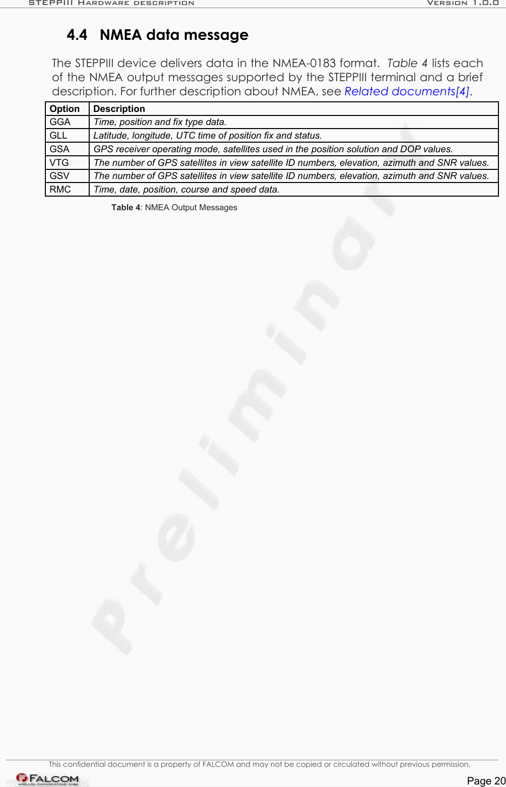 STEPPIII Hardware description Version 1.0.04.4 NMEA data messageThe STEPPIII device delivers data in the NMEA-0183 format.  Table 4 lists each of the NMEA output messages supported by the STEPPIII terminal and a brief description. For further description about NMEA, see Related documents[4].Option DescriptionGGA Time, position and fix type data.GLL Latitude, longitude, UTC time of position fix and status.GSA GPS receiver operating mode, satellites used in the position solution and DOP values.VTG The number of GPS satellites in view satellite ID numbers, elevation, azimuth and SNR values.GSV The number of GPS satellites in view satellite ID numbers, elevation, azimuth and SNR values.RMC Time, date, position, course and speed data.Table 4: NMEA Output MessagesThis confidential document is a property of FALCOM and may not be copied or circulated without previous permission.Page 20