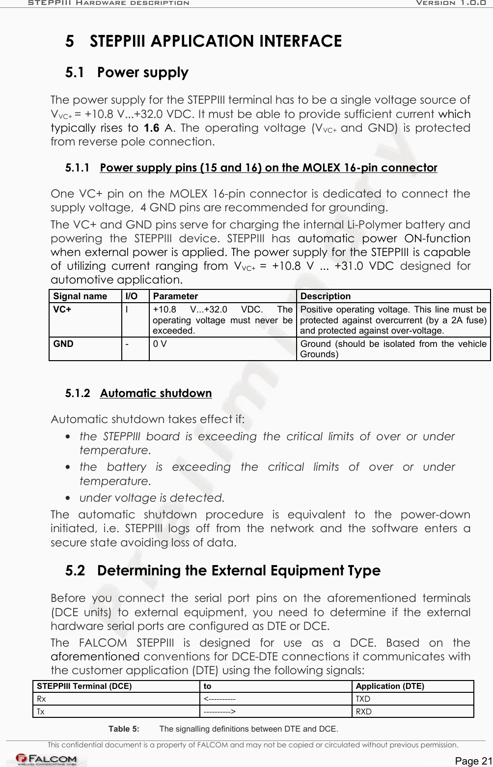 STEPPIII Hardware description Version 1.0.05 STEPPIII APPLICATION INTERFACE5.1 Power supplyThe power supply for the STEPPIII terminal has to be a single voltage source of VVC+ = +10.8 V...+32.0 VDC. It must be able to provide sufficient current which typically rises to  1.6  A.  The operating voltage (VVC+  and GND) is protected from reverse pole connection. 5.1.1 Power supply pins (15 and 16) on the MOLEX 16-pin connector  One VC+ pin on the MOLEX 16-pin connector is dedicated to connect the supply voltage,  4 GND pins are recommended for grounding.The VC+ and GND pins serve for charging the internal Li-Polymer battery and powering   the   STEPPIII   device.   STEPPIII   has  automatic   power   ON-function when external power is applied. The power supply for the STEPPIII is capable of  utilizing current  ranging  from  VVC+  = +10.8  V ... +31.0  VDC  designed for automotive application. Signal name  I/O  Parameter DescriptionVC+ I +10.8   V...+32.0   VDC.   The operating   voltage  must  never  be exceeded.Positive operating voltage. This line must be protected against overcurrent (by a 2A fuse) and protected against over-voltage. GND - 0 V Ground (should be isolated from the vehicle Grounds)5.1.2 Automatic shutdown  Automatic shutdown takes effect if:•the  STEPPIII  board   is exceeding  the   critical limits  of   over or  under  temperature.•the   battery   is   exceeding   the   critical   limits   of   over   or   under  temperature.•under voltage is detected. The   automatic   shutdown   procedure   is   equivalent   to   the   power-down initiated,  i.e.  STEPPIII logs off from  the   network   and   the   software   enters   a secure state avoiding loss of data.5.2 Determining the External Equipment TypeBefore   you   connect   the  serial port  pins   on   the   aforementioned  terminals (DCE  units)  to external  equipment, you  need  to  determine   if  the  external hardware serial ports are configured as DTE or DCE.The   FALCOM   STEPPIII   is   designed   for   use   as   a   DCE.   Based   on   the aforementioned conventions for DCE-DTE connections it communicates with the customer application (DTE) using the following signals:STEPPIII Terminal (DCE) to Application (DTE)Rx &lt;---------- TXDTx ----------&gt; RXDTable 5: The signalling definitions between DTE and DCE.This confidential document is a property of FALCOM and may not be copied or circulated without previous permission.Page 21