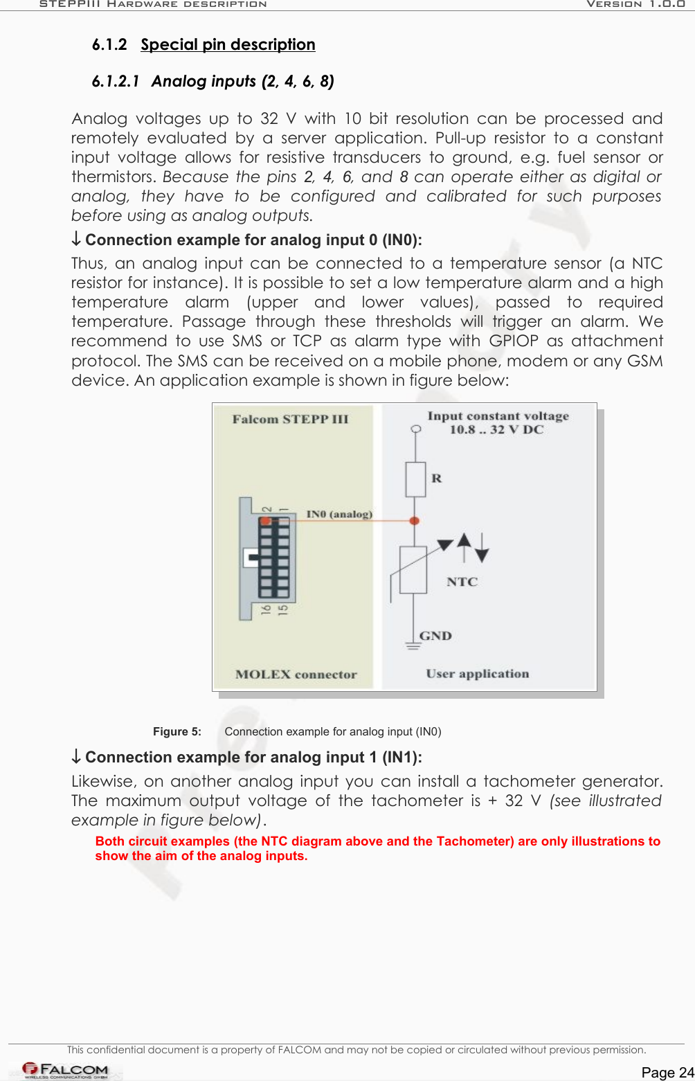 STEPPIII Hardware description Version 1.0.06.1.2 Special pin description  6.1.2.1 Analog inputs (2, 4, 6, 8)Analog  voltages  up  to  32  V  with  10  bit  resolution  can be processed and remotely evaluated   by a   server application. Pull-up resistor   to a  constant input voltage  allows for  resistive transducers  to ground,  e.g. fuel sensor or thermistors. Because the pins  2, 4, 6, and 8  can operate either as digital or  analog,   they   have   to   be   configured   and   calibrated   for   such   purposes  before using as analog outputs.↓ Connection example for analog input 0 (IN0):Thus, an analog input can be connected to a temperature sensor (a NTC resistor for instance). It is possible to set a low temperature alarm and a high temperature   alarm   (upper   and   lower   values),   passed   to   required temperature.   Passage   through   these   thresholds   will   trigger   an   alarm.   We recommend  to use SMS or TCP  as  alarm type with  GPIOP  as  attachment protocol. The SMS can be received on a mobile phone, modem or any GSM device. An application example is shown in figure below:Figure 5: Connection example for analog input (IN0)↓ Connection example for analog input 1 (IN1):Likewise, on another analog input you can install a tachometer generator. The maximum output voltage  of  the tachometer  is + 32 V  (see illustrated example in figure below).Both circuit examples (the NTC diagram above and the Tachometer) are only illustrations to show the aim of the analog inputs.This confidential document is a property of FALCOM and may not be copied or circulated without previous permission.Page 24