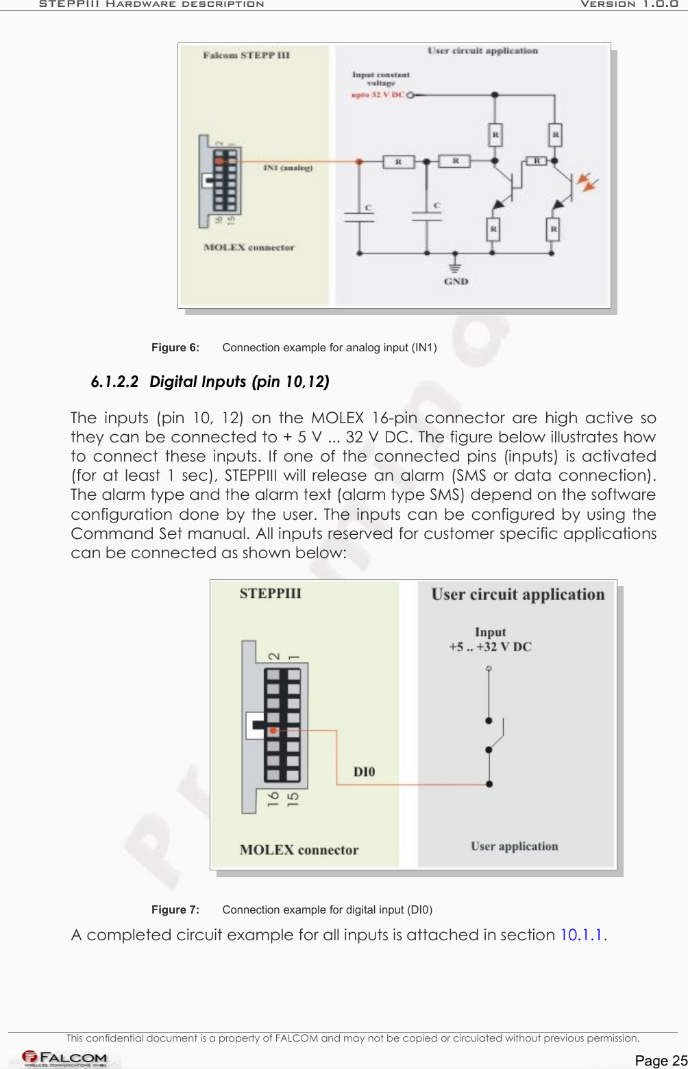 STEPPIII Hardware description Version 1.0.0Figure 6: Connection example for analog input (IN1) 6.1.2.2 Digital Inputs (pin 10,12)The inputs (pin  10, 12) on the MOLEX 16-pin connector are high active so they can be connected to + 5 V ... 32 V DC. The figure below illustrates how to connect these inputs. If one of the connected pins (inputs) is activated (for at least 1 sec), STEPPIII will release an alarm (SMS or data connection). The alarm type and the alarm text (alarm type SMS) depend on the software configuration done by the user. The inputs can be configured by using the Command Set manual. All inputs reserved for customer specific applications can be connected as shown below:Figure 7: Connection example for digital input (DI0)A completed circuit example for all inputs is attached in section 10.1.1.This confidential document is a property of FALCOM and may not be copied or circulated without previous permission.Page 25