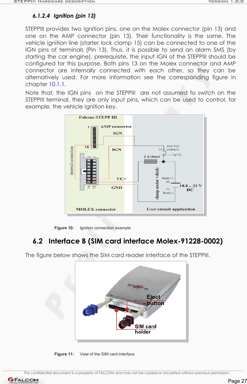 STEPPIII Hardware description Version 1.0.06.1.2.4 Ignition (pin 13)STEPPIII provides two Ignition pins, one on the Molex connector (pin 13) and one   on   the   AMP   connector   (pin   13).   Their   functionality   is   the   same.   The vehicle ignition line (starter lock clamp 15) can be connected to one of the IGN pins of terminals (Pin 13). Thus, it is possible to send an alarm SMS (by starting the car engine), prerequisite, the input IGN of the STEPPIII should be configured for this purpose. Both pins 13 on the Molex connector and AMP connector   are   internally   connected   with   each   other,   so   they   can   be alternatively   used.   For   more   information   see   the   corresponding   figure   in chapter 10.1.1.Note that, the  IGN pins   on the  STEPPIII   are not assumed to switch on the STEPPIII terminal, they are only input pins, which can be used to control, for example, the vehicle Ignition key.Figure 10: Ignition connection example6.2 Interface B (SIM card interface Molex-91228-0002)The figure below shows the SIM card reader interface of the STEPPIII.Figure 11: View of the SIM card interfaceThis confidential document is a property of FALCOM and may not be copied or circulated without previous permission.Page 27