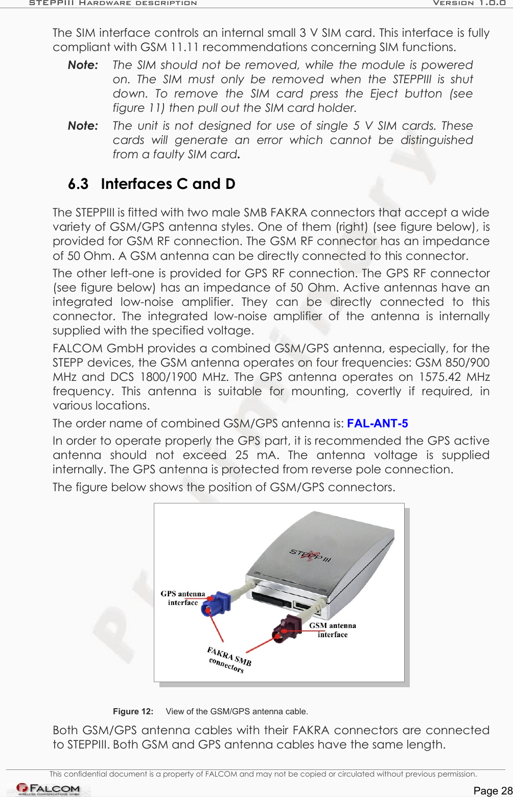 STEPPIII Hardware description Version 1.0.0The SIM interface controls an internal small 3 V SIM card. This interface is fully compliant with GSM 11.11 recommendations concerning SIM functions.Note: The SIM should not be removed, while the module is powered  on.   The   SIM   must   only   be   removed   when   the  STEPPIII   is   shut  down.   To   remove   the   SIM   card   press   the   Eject   button   (see  figure 11) then pull out the SIM card holder.Note: The unit is not designed for use of single 5 V SIM cards. These  cards   will   generate   an   error   which   cannot   be   distinguished from a faulty SIM card.6.3 Interfaces C and DThe STEPPIII is fitted with two male SMB FAKRA connectors that accept a wide variety of GSM/GPS antenna styles. One of them (right) (see figure below), is provided for GSM RF connection. The GSM RF connector has an impedance of 50 Ohm. A GSM antenna can be directly connected to this connector.The other left-one is provided for GPS RF connection. The GPS RF connector (see figure below) has an impedance of 50 Ohm. Active antennas have an integrated   low-noise   amplifier.   They   can   be   directly   connected   to   this connector.   The   integrated low-noise   amplifier  of   the   antenna   is  internally supplied with the specified voltage.FALCOM GmbH provides a combined GSM/GPS antenna, especially, for the STEPP devices, the GSM antenna operates on four frequencies: GSM 850/900 MHz and DCS 1800/1900 MHz. The GPS antenna operates on  1575.42 MHz frequency.   This   antenna   is   suitable   for   mounting,   covertly   if   required,   in various locations.The order name of combined GSM/GPS antenna is: FAL-ANT-5In order to operate properly the GPS part, it is recommended the GPS active antenna   should   not   exceed   25   mA.   The   antenna   voltage   is   supplied internally. The GPS antenna is protected from reverse pole connection.The figure below shows the position of GSM/GPS connectors.Figure 12: View of the GSM/GPS antenna cable.Both GSM/GPS antenna cables with their FAKRA connectors are connected to STEPPIII. Both GSM and GPS antenna cables have the same length. This confidential document is a property of FALCOM and may not be copied or circulated without previous permission.Page 28