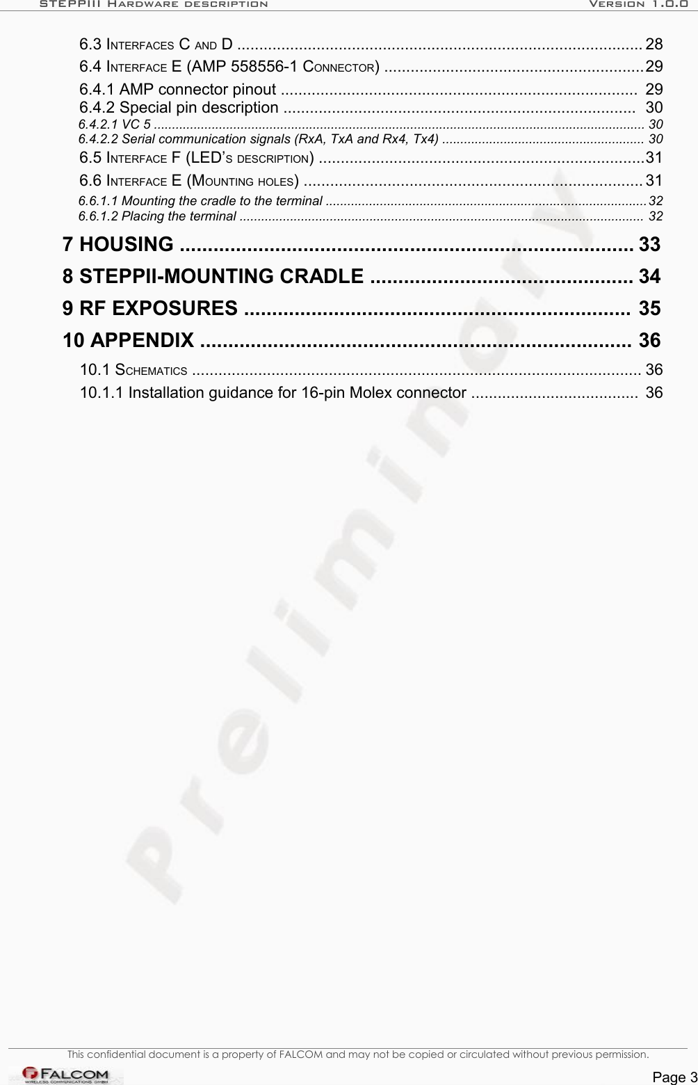 STEPPIII Hardware description Version 1.0.0  6.3 INTERFACES C AND D ............................................................................................ 28   6.4 INTERFACE E (AMP 558556-1 CONNECTOR) ...........................................................29   6.4.1 AMP connector pinout ................................................................................. 29   6.4.2 Special pin description ................................................................................ 30   6.4.2.1 VC 5 ........................................................................................................................................ 30   6.4.2.2 Serial communication signals (RxA, TxA and Rx4, Tx4) ........................................................ 30   6.5 INTERFACE F (LED’S DESCRIPTION) ..........................................................................31   6.6 INTERFACE E (MOUNTING HOLES) ............................................................................. 31   6.6.1.1 Mounting the cradle to the terminal .........................................................................................32   6.6.1.2 Placing the terminal ................................................................................................................ 32   7 HOUSING ................................................................................. 33   8 STEPPII-MOUNTING CRADLE ............................................... 34   9 RF EXPOSURES ..................................................................... 35   10 APPENDIX ............................................................................. 36   10.1 SCHEMATICS ...................................................................................................... 36   10.1.1 Installation guidance for 16-pin Molex connector ...................................... 36 This confidential document is a property of FALCOM and may not be copied or circulated without previous permission.Page 3