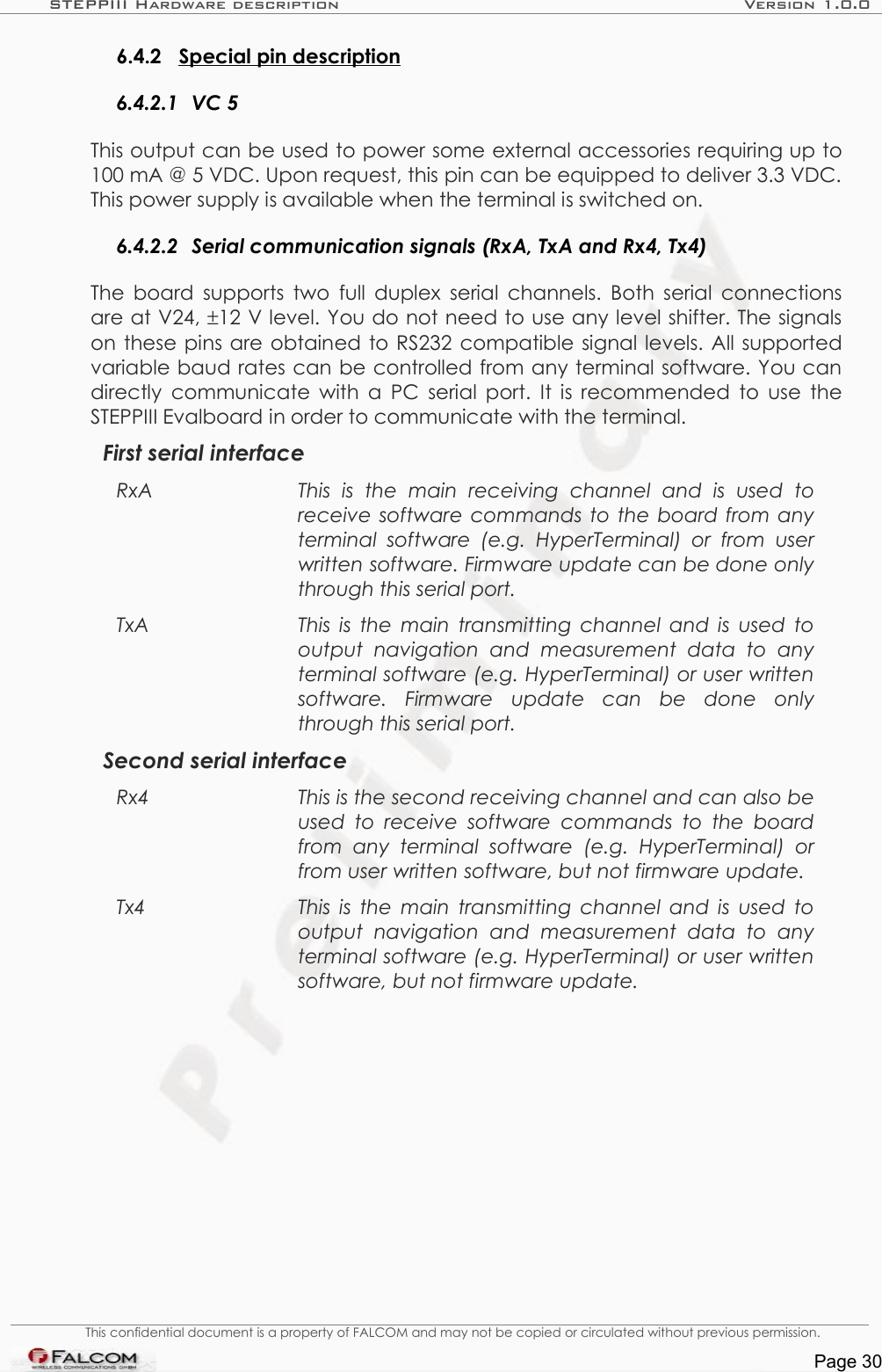 STEPPIII Hardware description Version 1.0.06.4.2 Special pin description  6.4.2.1 VC 5This output can be used to power some external accessories requiring up to 100 mA @ 5 VDC. Upon request, this pin can be equipped to deliver 3.3 VDC. This power supply is available when the terminal is switched on.6.4.2.2 Serial communication signals (RxA, TxA and Rx4, Tx4)The board supports two full duplex serial channels. Both serial connections are at V24, ±12 V level. You do not need to use any level shifter. The signals on these pins are obtained to RS232 compatible signal levels. All supported variable baud rates can be controlled from any terminal software. You can directly communicate with a PC serial port. It is recommended to use the STEPPIII Evalboard in order to communicate with the terminal.First serial interfaceRxA This   is   the   main   receiving   channel   and   is   used   to receive software commands to the board from any terminal  software  (e.g.  HyperTerminal)  or  from  user written software. Firmware update can be done only through this serial port.TxA This is the main transmitting channel and is used to  output   navigation   and   measurement   data   to   any terminal software (e.g. HyperTerminal) or user written  software.  Firmware   update   can   be   done   only through this serial port.Second serial interfaceRx4 This is the second receiving channel and can also be used  to receive software commands to the board  from   any terminal software   (e.g.   HyperTerminal)   or from user written software, but not firmware update. Tx4 This is the main transmitting channel and is used to  output   navigation   and   measurement   data   to   any terminal software (e.g. HyperTerminal) or user written  software, but not firmware update. This confidential document is a property of FALCOM and may not be copied or circulated without previous permission.Page 30