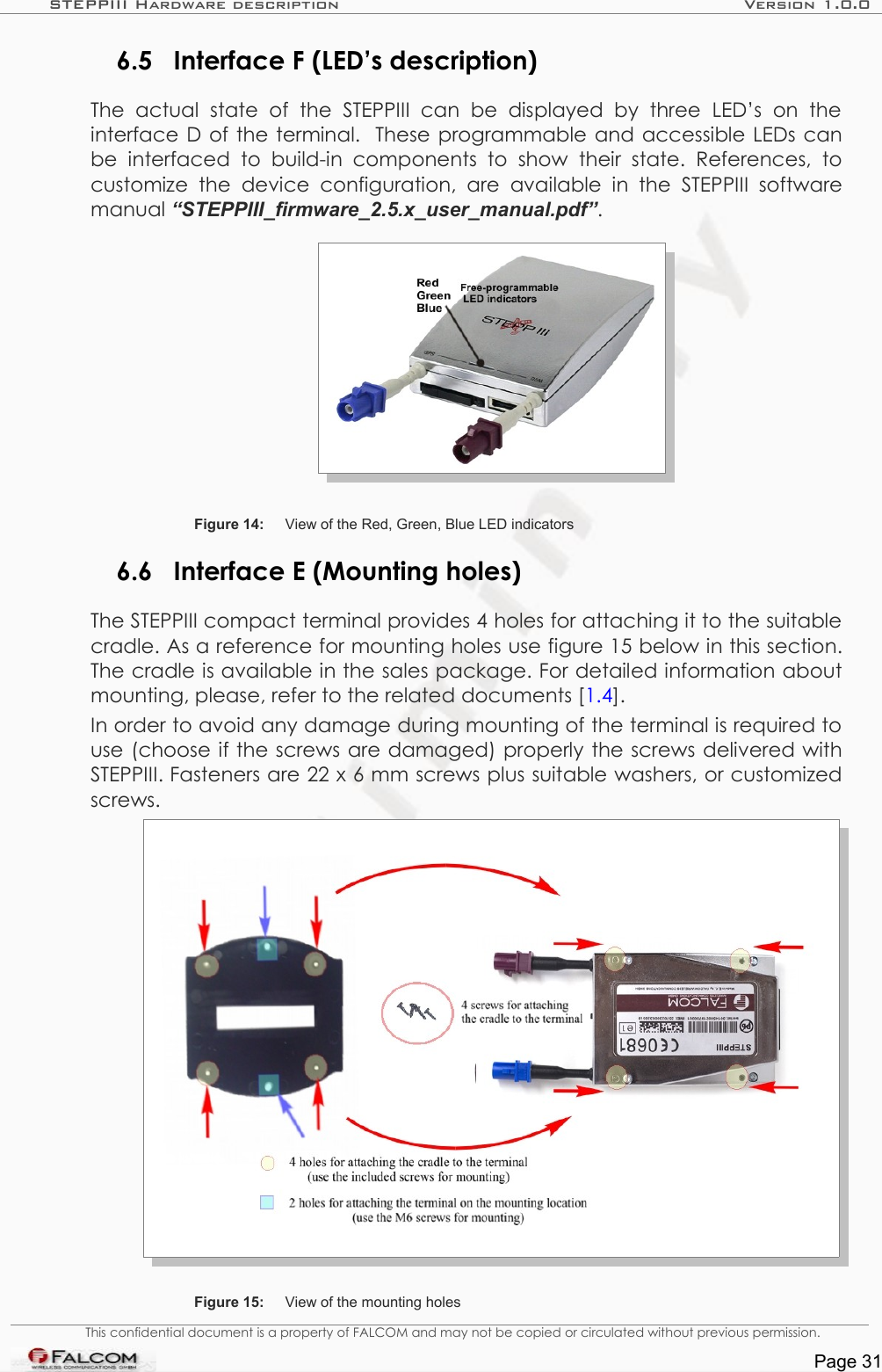 STEPPIII Hardware description Version 1.0.06.5 Interface F (LED’s description)The   actual   state   of   the   STEPPIII   can  be   displayed   by   three   LED’s   on   the interface D of the terminal.  These programmable and accessible LEDs can be   interfaced   to   build-in  components   to   show   their   state.   References,  to customize   the   device   configuration, are available in   the   STEPPIII   software manual “STEPPIII_firmware_2.5.x_user_manual.pdf”.Figure 14: View of the Red, Green, Blue LED indicators6.6 Interface E (Mounting holes)The STEPPIII compact terminal provides 4 holes for attaching it to the suitable cradle. As a reference for mounting holes use figure 15 below in this section. The cradle is available in the sales package. For detailed information about mounting, please, refer to the related documents [1.4].In order to avoid any damage during mounting of the terminal is required to use (choose if the screws are damaged) properly the screws delivered with STEPPIII. Fasteners are 22 x 6 mm screws plus suitable washers, or customized screws.Figure 15: View of the mounting holesThis confidential document is a property of FALCOM and may not be copied or circulated without previous permission.Page 31