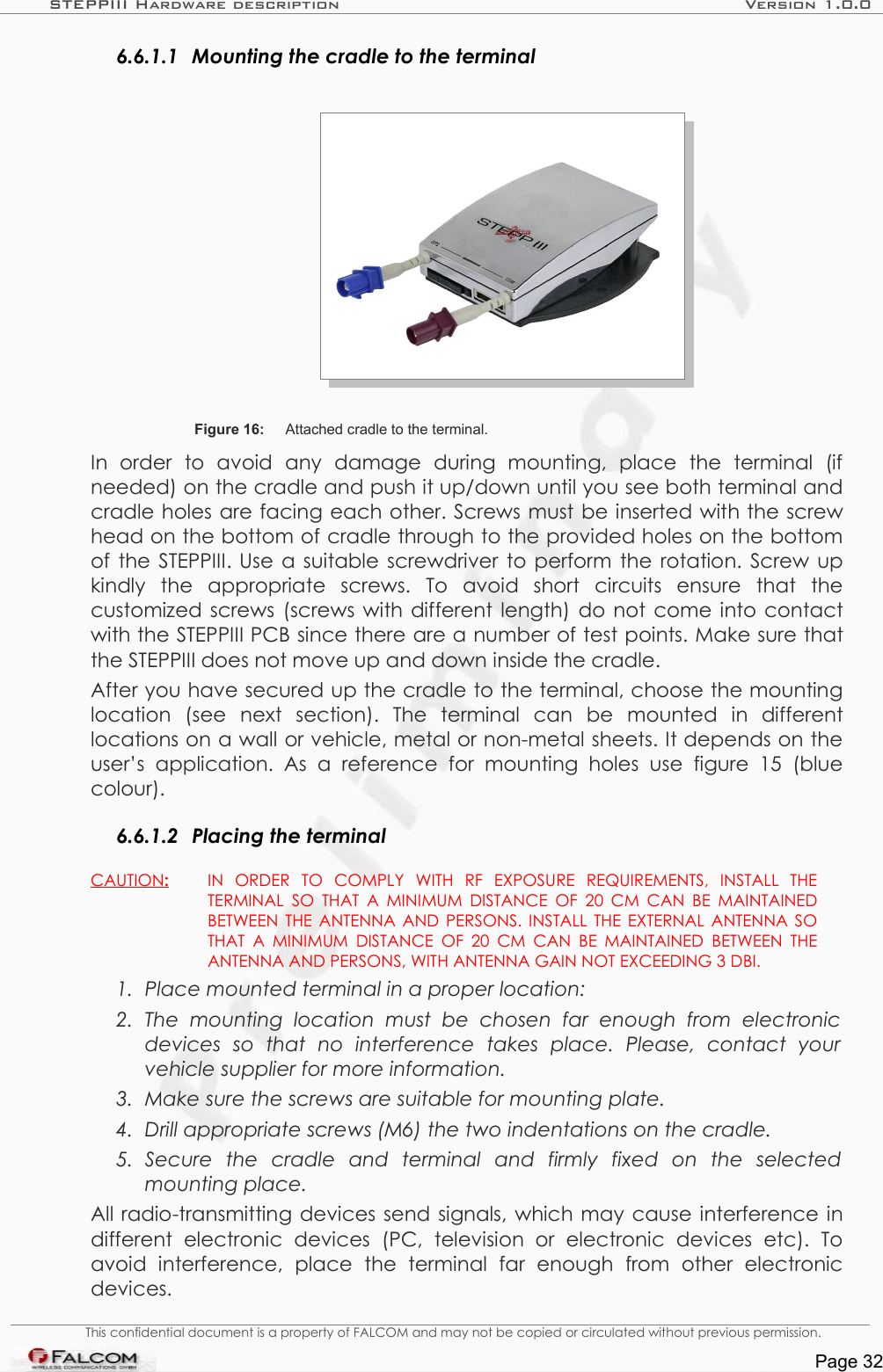 STEPPIII Hardware description Version 1.0.06.6.1.1 Mounting the cradle to the terminalFigure 16: Attached cradle to the terminal.In   order   to   avoid   any   damage   during   mounting,   place   the   terminal   (if needed) on the cradle and push it up/down until you see both terminal and cradle holes are facing each other. Screws must be inserted with the screw head on the bottom of cradle through to the provided holes on the bottom of the STEPPIII. Use a suitable screwdriver to perform the rotation. Screw up kindly   the   appropriate   screws.  To   avoid   short   circuits   ensure   that   the customized screws (screws with different length) do not come into contact with the STEPPIII PCB since there are a number of test points. Make sure that the STEPPIII does not move up and down inside the cradle. After you have secured up the cradle to the terminal, choose the mounting location   (see   next   section).   The   terminal   can   be   mounted   in   different locations on a wall or vehicle, metal or non-metal sheets. It depends on the user’s   application.   As   a   reference   for   mounting  holes   use   figure  15   (blue colour).6.6.1.2 Placing the terminalCAUTION   :    IN   ORDER   TO   COMPLY   WITH   RF   EXPOSURE   REQUIREMENTS,   INSTALL   THE TERMINAL SO THAT A MINIMUM DISTANCE OF 20 CM CAN BE MAINTAINED BETWEEN THE ANTENNA AND PERSONS. INSTALL THE EXTERNAL ANTENNA SO THAT A MINIMUM DISTANCE OF 20 CM CAN BE MAINTAINED BETWEEN THE ANTENNA AND PERSONS, WITH ANTENNA GAIN NOT EXCEEDING 3 DBI. 1. Place mounted terminal in a proper location: 2. The   mounting  location   must   be   chosen   far   enough  from   electronic  devices   so   that   no   interference   takes   place.   Please,   contact   your  vehicle supplier for more information.3. Make sure the screws are suitable for mounting plate.4. Drill appropriate screws (M6) the two indentations on the cradle.5. Secure   the   cradle   and   terminal   and   firmly   fixed   on   the   selected mounting place.All radio-transmitting devices send signals, which may cause interference in different   electronic   devices   (PC,   television   or   electronic   devices   etc).   To avoid   interference,   place   the   terminal   far   enough   from   other   electronic devices. This confidential document is a property of FALCOM and may not be copied or circulated without previous permission.Page 32