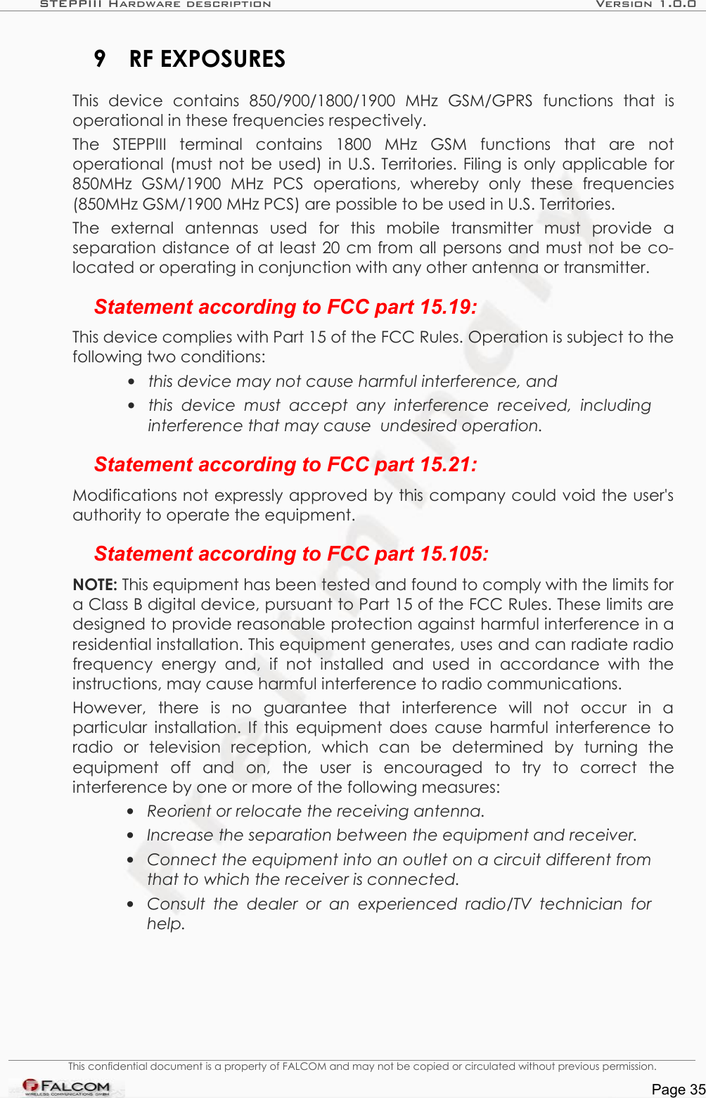 STEPPIII Hardware description Version 1.0.09 RF EXPOSURESThis   device   contains  850/900/1800/1900   MHz  GSM/GPRS   functions   that   is operational in these frequencies respectively.The   STEPPIII   terminal   contains   1800   MHz   GSM   functions   that   are   not operational (must not be used) in U.S. Territories. Filing is only applicable for 850MHz   GSM/1900   MHz   PCS   operations,   whereby   only   these   frequencies (850MHz GSM/1900 MHz PCS) are possible to be used in U.S. Territories. The   external   antennas   used   for   this   mobile   transmitter   must   provide   a separation distance of at least 20 cm from all persons and must not be co-located or operating in conjunction with any other antenna or transmitter.Statement according to FCC part 15.19:This device complies with Part 15 of the FCC Rules. Operation is subject to the following two conditions: •this device may not cause harmful interference, and •this  device must accept any  interference  received,   including interference that may cause  undesired operation.Statement according to FCC part 15.21:Modifications not expressly approved by this company could void the user&apos;s authority to operate the equipment.Statement according to FCC part 15.105:NOTE: This equipment has been tested and found to comply with the limits for a Class B digital device, pursuant to Part 15 of the FCC Rules. These limits are designed to provide reasonable protection against harmful interference in a residential installation. This equipment generates, uses and can radiate radio frequency energy  and, if not installed  and  used   in  accordance  with  the instructions, may cause harmful interference to radio communications. However,   there   is   no   guarantee   that   interference   will   not   occur   in   a particular installation. If this equipment does cause harmful interference to radio   or   television   reception,   which   can   be   determined   by   turning   the equipment   off   and   on,   the   user   is   encouraged   to   try   to   correct   the interference by one or more of the following measures:•Reorient or relocate the receiving antenna. •Increase the separation between the equipment and receiver.•Connect the equipment into an outlet on a circuit different from  that to which the receiver is connected.•Consult  the dealer  or an experienced  radio/TV technician  for  help.This confidential document is a property of FALCOM and may not be copied or circulated without previous permission.Page 35