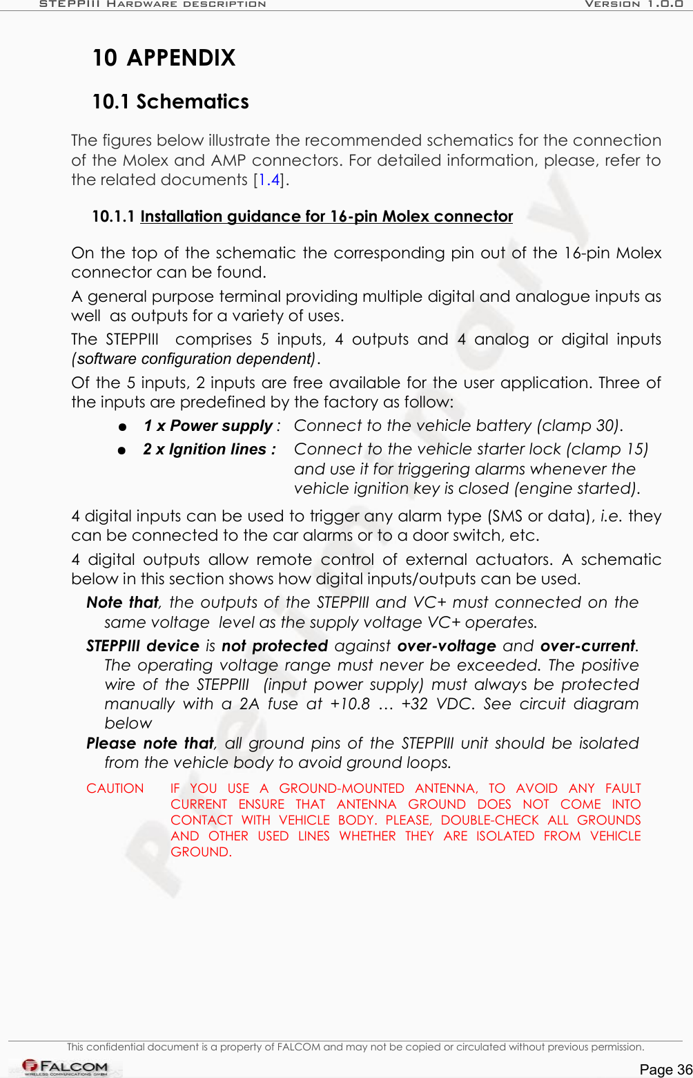 STEPPIII Hardware description Version 1.0.010 APPENDIX10.1 SchematicsThe figures below illustrate the recommended schematics for the connection of the Molex and AMP connectors. For detailed information, please, refer to the related documents [1.4].10.1.1 Installation guidance for 16-pin Molex connector  On the top of the schematic the corresponding pin out of the 16-pin Molex connector can be found.A general purpose terminal providing multiple digital and analogue inputs as well  as outputs for a variety of uses.The   STEPPIII    comprises   5   inputs, 4 outputs   and   4   analog   or  digital  inputs (software configuration dependent).Of the 5 inputs, 2 inputs are free available for the user application. Three of the inputs are predefined by the factory as follow:●1 x Power supply : Connect to the vehicle battery (clamp 30).●2 x Ignition lines : Connect to the vehicle starter lock (clamp 15) and use it for triggering alarms whenever the vehicle ignition key is closed (engine started).4 digital inputs can be used to trigger any alarm type (SMS or data), i.e. they can be connected to the car alarms or to a door switch, etc. 4  digital  outputs   allow remote   control  of  external  actuators.  A schematic below in this section shows how digital inputs/outputs can be used.Note that, the outputs of the STEPPIII and VC+ must connected on the same voltage  level as the supply voltage VC+ operates.STEPPIII device  is not protected  against  over-voltage  and over-current. The operating voltage range must never be exceeded. The positive wire of the STEPPIII   (input power supply) must always  be  protected  manually with a  2A fuse  at +10.8  … +32 VDC. See  circuit diagram belowPlease note that, all ground pins of the STEPPIII unit should be isolated from the vehicle body to avoid ground loops. CAUTION IF   YOU   USE   A   GROUND-MOUNTED   ANTENNA,   TO   AVOID   ANY   FAULT CURRENT   ENSURE   THAT   ANTENNA   GROUND   DOES   NOT   COME   INTO CONTACT   WITH   VEHICLE   BODY.   PLEASE,   DOUBLE-CHECK   ALL   GROUNDS AND   OTHER   USED   LINES   WHETHER   THEY   ARE   ISOLATED   FROM   VEHICLE GROUND.This confidential document is a property of FALCOM and may not be copied or circulated without previous permission.Page 36