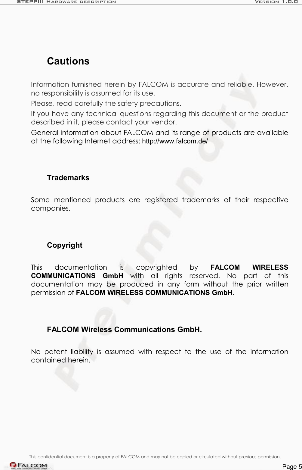 STEPPIII Hardware description Version 1.0.0CautionsInformation furnished herein by FALCOM is accurate and reliable. However, no responsibility is assumed for its use.Please, read carefully the safety precautions.If you have any technical questions regarding this document or the product described in it, please contact your vendor.General information about FALCOM and its range of products are available at the following Internet address: http://www.falcom.de/TrademarksSome   mentioned   products   are   registered   trademarks   of   their   respective companies.CopyrightThis   documentation   is   copyrighted   by  FALCOM   WIRELESS COMMUNICATIONS   GmbH  with   all   rights   reserved.   No   part   of   this documentation   may   be   produced   in   any   form   without   the   prior   written permission of FALCOM WIRELESS COMMUNICATIONS GmbH.FALCOM Wireless Communications GmbH.No   patent   liability  is  assumed   with   respect   to   the   use   of   the   information contained herein.This confidential document is a property of FALCOM and may not be copied or circulated without previous permission.Page 5