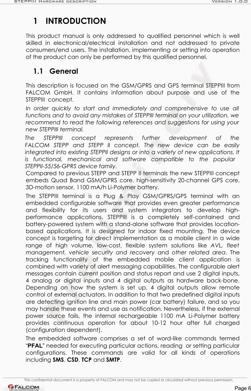 STEPPIII Hardware description Version 1.0.01 INTRODUCTIONThis product manual is only addressed to qualified personnel which is well skilled   in   electronical/electrical   installation   and   not   addressed   to   private consumers/end users. The installation, implementing or setting into operation of the product can only be performed by this qualified personnel.1.1 GeneralThis description is focused on the GSM/GPRS and GPS terminal STEPPIII from FALCOM   GmbH.   It   contains   information   about   purpose   and   use   of   the STEPPIII  concept. In   order   quickly   to   start   and   immediately   and   comprehensive   to  use   all  functions and to avoid any mistakes of STEPPIII terminal on your utilization, we recommend to read the following references and suggestions for using your  new STEPPIII terminal. The   STEPPIII   concept   represents   further   development   of   theFALCOM   STEPP   and   STEPP   II   concept.   The   new   device   can   be   easily integrated into existing STEPPII designs or into a variety of new applications. It is   functional,   mechanical   and   software   compatible   to   the   popular  STEPPII-55/56-GPRS device family. Compared to previous STEPP and STEPP II terminals the new STEPPIII concept embeds Quad Band GSM/GPRS core, high-sensitivity 20-channel GPS core, 3D-motion sensor, 1100 mA/h Li-Polymer battery. The   STEPPIII   terminal  is   a   Plug   &amp;   Play   GSM/GPRS/GPS   terminal   with   an embedded configurable software that provides even greater performance and   flexibility   for   its   users   and   system   integrators   to   develop   high-performance   applications.  STEPPIII  is   a   completely   self-contained   and battery-powered system with a stand-alone software that provides location-based   applications.   It   is   designed   for   indoor   fixed   mounting.  The   device concept is targeting for direct implementation as a mobile client in a wide range   of   high   volume,   low-cost,   flexible   system   solutions   like  AVL,   fleet management,  vehicle  security  and  recovery  and  other related   area.  The tracking   functionality   of   the   embedded   mobile   client   application   is combined with variety of alert messaging capabilities. The configurable alert messages contain current position and status report and use 2 digital inputs, 4   analog   or  digital  inputs   and   4  digital   outputs   as hardware   back-bone. Depending   on   how   the   system   is   set   up,   4   digital   outputs   allow   remote control of external actuators. In addition to that two predefined digital inputs are detecting ignition line and main power (car battery) failure, and so you may handle these events and use as notification. Nevertheless, if the external power   source   fails,   the   internal rechargeable   1100   mA   Li-Polymer   battery provides   continuous   operation   for   about   10-12   hour   after   full   charged (configuration dependent).The  embedded   software  comprises  a  set of   word-like commands   termed “PFAL” needed for executing particular actions, reading  or setting particular configurations.   These   commands   are   valid   for  all   kinds   of   operations including SMS, CSD, TCP and SMTP. This confidential document is a property of FALCOM and may not be copied or circulated without previous permission.Page 6