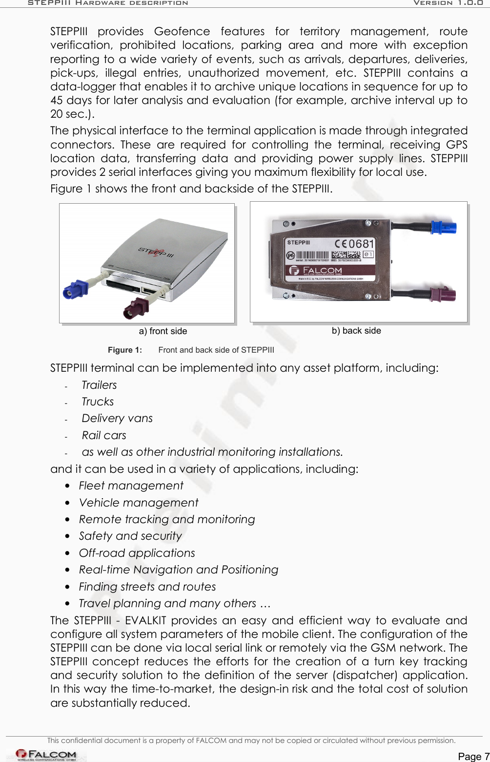 STEPPIII Hardware description Version 1.0.0STEPPIII   provides   Geofence   features   for   territory   management,   route verification,   prohibited   locations,   parking   area   and   more   with   exception reporting to a wide variety of events, such as arrivals, departures, deliveries, pick-ups,   illegal   entries,   unauthorized   movement,   etc.  STEPPIII  contains   a data-logger that enables it to archive unique locations in sequence for up to 45 days for later analysis and evaluation (for example, archive interval up to 20 sec.).The physical interface to the terminal application is made through integrated connectors.  These  are  required for   controlling the   terminal,  receiving GPS location data,   transferring  data  and  providing  power  supply  lines.  STEPPIII provides 2 serial interfaces giving you maximum flexibility for local use.Figure 1 shows the front and backside of the STEPPIII.a) front side b) back sideFigure 1: Front and back side of STEPPIIISTEPPIII terminal can be implemented into any asset platform, including:-Trailers-Trucks-Delivery vans-Rail cars-as well as other industrial monitoring installations.and it can be used in a variety of applications, including:•Fleet management•Vehicle management•Remote tracking and monitoring •Safety and security•Off-road applications•Real-time Navigation and Positioning•Finding streets and routes•Travel planning and many others …The STEPPIII - EVALKIT provides an easy and efficient way to evaluate and configure all system parameters of the mobile client. The configuration of the STEPPIII can be done via local serial link or remotely via the GSM network. The STEPPIII concept reduces the efforts for the creation of a turn key tracking and security solution to the definition of the server (dispatcher) application. In this way the time-to-market, the design-in risk and the total cost of solution are substantially reduced.This confidential document is a property of FALCOM and may not be copied or circulated without previous permission.Page 7