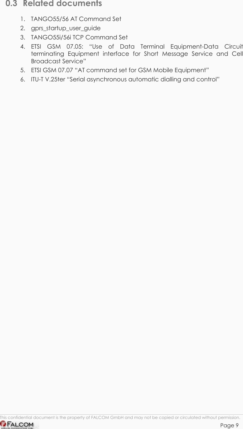 TANGO55/I &amp; TANGO56/I VERSION 1.03  0.3 Related documents 1.  TANGO55/56 AT Command Set 2. gprs_startup_user_guide 3.  TANGO55i/56i TCP Command Set 4. ETSI GSM 07.05: “Use of Data Terminal Equipment-Data Circuit terminating Equipment interface for Short Message Service and Cell Broadcast Service” 5.  ETSI GSM 07.07 “AT command set for GSM Mobile Equipment” 6.  ITU-T V.25ter “Serial asynchronous automatic dialling and control”  This confidential document is the property of FALCOM GmbH and may not be copied or circulated without permission. Page 9    