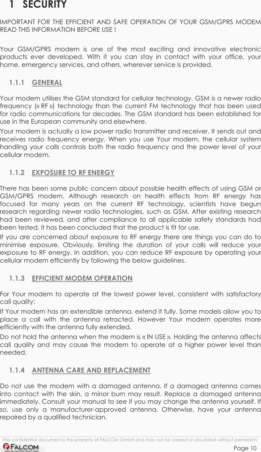 TANGO55/I &amp; TANGO56/I VERSION 1.03  1 SECURITY IMPORTANT FOR THE EFFICIENT AND SAFE OPERATION OF YOUR GSM/GPRS MODEM READ THIS INFORMATION BEFORE USE !  Your GSM/GPRS modem is one of the most exciting and innovative electronic products ever developed. With it you can stay in contact with your office, your home, emergency services, and others, wherever service is provided. 1.1.1 GENERAL Your modem utilises the GSM standard for cellular technology. GSM is a newer radio frequency (« RF ») technology than the current FM technology that has been used for radio communications for decades. The GSM standard has been established for use in the European community and elsewhere. Your modem is actually a low power radio transmitter and receiver. It sends out and receives radio frequency energy. When you use Your modem, the cellular system handling your calls controls both the radio frequency and the power level of your cellular modem. 1.1.2  EXPOSURE TO RF ENERGY There has been some public concern about possible health effects of using GSM or GSM/GPRS modem. Although research on health effects from RF energy has focused for many years on the current RF technology, scientists have begun research regarding newer radio technologies, such as GSM. After existing research had been reviewed, and after compliance to all applicable safety standards had been tested, it has been concluded that the product is fit for use. If you are concerned about exposure to RF energy there are things you can do to minimise exposure. Obviously, limiting the duration of your calls will reduce your exposure to RF energy. In addition, you can reduce RF exposure by operating your cellular modem efficiently by following the below guidelines. 1.1.3 EFFICIENT MODEM OPERATION For Your modem to operate at the lowest power level, consistent with satisfactory call quality: If Your modem has an extendible antenna, extend it fully. Some models allow you to place a call with the antenna retracted. However Your modem operates more efficiently with the antenna fully extended. Do not hold the antenna when the modem is « IN USE ». Holding the antenna affects call quality and may cause the modem to operate at a higher power level than needed. 1.1.4  ANTENNA CARE AND REPLACEMENT Do not use the modem with a damaged antenna. If a damaged antenna comes into contact with the skin, a minor burn may result. Replace a damaged antenna immediately. Consult your manual to see if you may change the antenna yourself. If so, use only a manufacturer-approved antenna. Otherwise, have your antenna repaired by a qualified technician. This confidential document is the property of FALCOM GmbH and may not be copied or circulated without permission. Page 10    