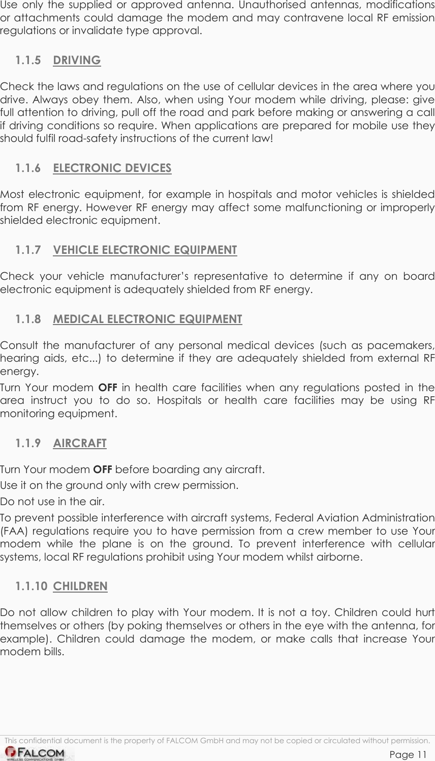 TANGO55/I &amp; TANGO56/I VERSION 1.03  Use only the supplied or approved antenna. Unauthorised antennas, modifications or attachments could damage the modem and may contravene local RF emission regulations or invalidate type approval. 1.1.5 DRIVING Check the laws and regulations on the use of cellular devices in the area where you drive. Always obey them. Also, when using Your modem while driving, please: give full attention to driving, pull off the road and park before making or answering a call if driving conditions so require. When applications are prepared for mobile use they should fulfil road-safety instructions of the current law! 1.1.6 ELECTRONIC DEVICES Most electronic equipment, for example in hospitals and motor vehicles is shielded from RF energy. However RF energy may affect some malfunctioning or improperly shielded electronic equipment. 1.1.7 VEHICLE ELECTRONIC EQUIPMENT Check your vehicle manufacturer’s representative to determine if any on board electronic equipment is adequately shielded from RF energy. 1.1.8  MEDICAL ELECTRONIC EQUIPMENT Consult the manufacturer of any personal medical devices (such as pacemakers, hearing aids, etc...) to determine if they are adequately shielded from external RF energy. Turn Your modem OFF  in health care facilities when any regulations posted in the area instruct you to do so. Hospitals or health care facilities may be using RF monitoring equipment. 1.1.9 AIRCRAFT Turn Your modem OFF before boarding any aircraft. Use it on the ground only with crew permission. Do not use in the air. To prevent possible interference with aircraft systems, Federal Aviation Administration (FAA) regulations require you to have permission from a crew member to use Your modem while the plane is on the ground. To prevent interference with cellular systems, local RF regulations prohibit using Your modem whilst airborne. 1.1.10 CHILDREN Do not allow children to play with Your modem. It is not a toy. Children could hurt themselves or others (by poking themselves or others in the eye with the antenna, for example). Children could damage the modem, or make calls that increase Your modem bills. This confidential document is the property of FALCOM GmbH and may not be copied or circulated without permission. Page 11    