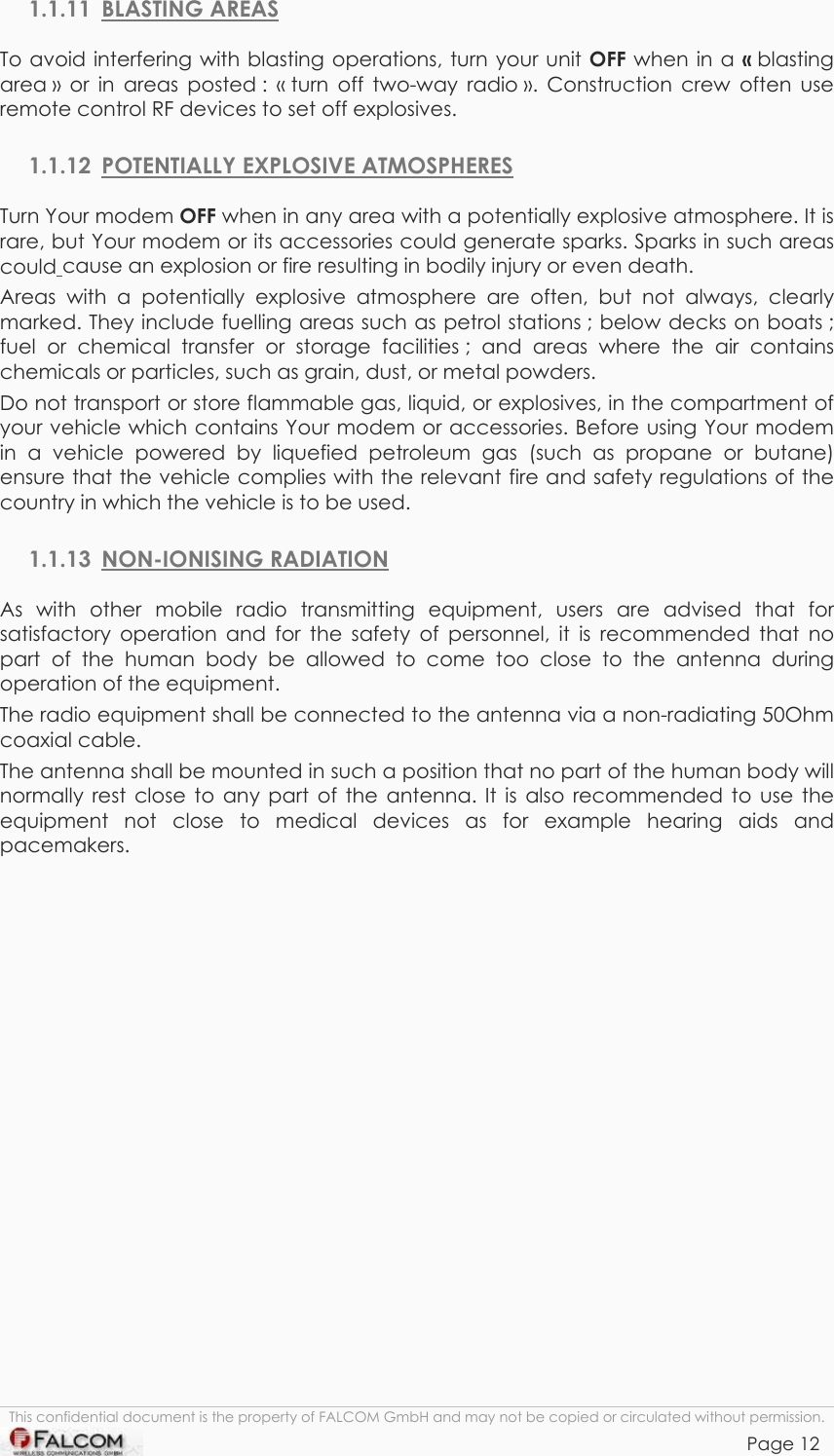 TANGO55/I &amp; TANGO56/I VERSION 1.03  1.1.11 BLASTING AREAS To avoid interfering with blasting operations, turn your unit OFF when in a « blasting area » or in areas posted : « turn off two-way radio ». Construction crew often use remote control RF devices to set off explosives. 1.1.12  POTENTIALLY EXPLOSIVE ATMOSPHERES Turn Your modem OFF when in any area with a potentially explosive atmosphere. It is rare, but Your modem or its accessories could generate sparks. Sparks in such areas could cause an explosion or fire resulting in bodily injury or even death. Areas with a potentially explosive atmosphere are often, but not always, clearly marked. They include fuelling areas such as petrol stations ; below decks on boats ; fuel or chemical transfer or storage facilities ; and areas where the air contains chemicals or particles, such as grain, dust, or metal powders.  Do not transport or store flammable gas, liquid, or explosives, in the compartment of your vehicle which contains Your modem or accessories. Before using Your modem in a vehicle powered by liquefied petroleum gas (such as propane or butane) ensure that the vehicle complies with the relevant fire and safety regulations of the country in which the vehicle is to be used.   1.1.13 NON-IONISING RADIATION As with other mobile radio transmitting equipment, users are advised that for satisfactory operation and for the safety of personnel, it is recommended that no part of the human body be allowed to come too close to the antenna during operation of the equipment. The radio equipment shall be connected to the antenna via a non-radiating 50Ohm coaxial cable. The antenna shall be mounted in such a position that no part of the human body will normally rest close to any part of the antenna. It is also recommended to use the equipment not close to medical devices as for example hearing aids and pacemakers. This confidential document is the property of FALCOM GmbH and may not be copied or circulated without permission. Page 12    