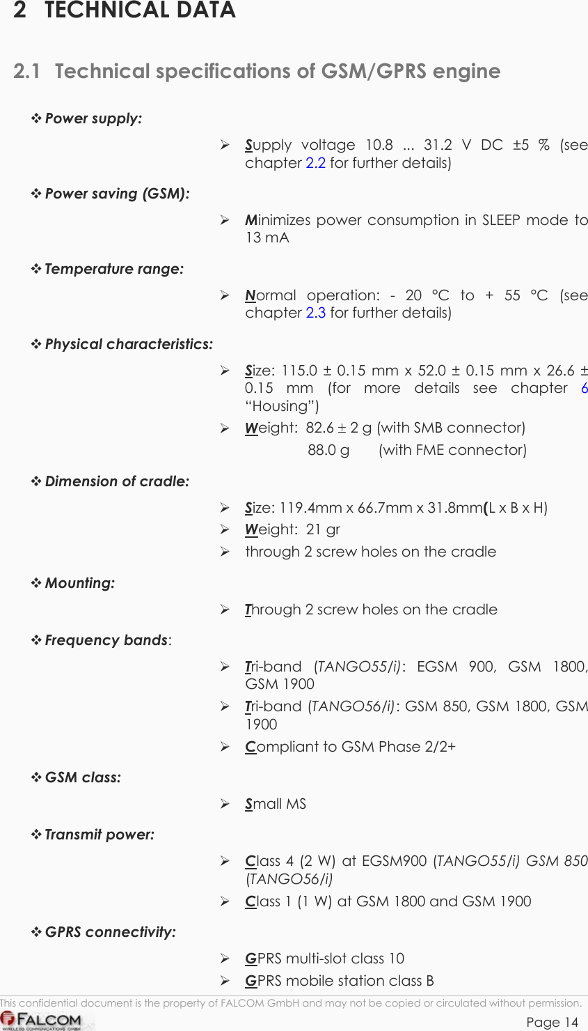 TANGO55/I &amp; TANGO56/I VERSION 1.03  2 TECHNICAL DATA 2.1  Technical specifications of GSM/GPRS engine  Power supply:      Supply voltage 10.8 ... 31.2 V DC ±5 % (see chapter 2.2 for further details)  Power saving (GSM):      Minimizes power consumption in SLEEP mode to 13 mA  Temperature range:  Normal operation: - 20 °C to + 55 °C (see chapter 2.3 for further details)  Physical characteristics:   Size: 115.0 ± 0.15 mm x 52.0 ± 0.15 mm x 26.6 ± 0.15 mm (for more details see chapter 6 “Housing”)  Weight:  82.6 ± 2 g (with SMB connector) 88.0 g       (with FME connector)  Dimension of cradle:   Size: 119.4mm x 66.7mm x 31.8mm(L x B x H)  Weight:  21 gr  through 2 screw holes on the cradle  Mounting:   Through 2 screw holes on the cradle   Frequency bands:  Tri-band (TANGO55/i): EGSM 900, GSM 1800, GSM 1900  Tri-band (TANGO56/i): GSM 850, GSM 1800, GSM 1900  Compliant to GSM Phase 2/2+  GSM class:   Small MS  Transmit power:   Class 4 (2 W) at EGSM900 (TANGO55/i) GSM 850 (TANGO56/i)    Class 1 (1 W) at GSM 1800 and GSM 1900  GPRS connectivity:   GPRS multi-slot class 10  GPRS mobile station class B This confidential document is the property of FALCOM GmbH and may not be copied or circulated without permission. Page 14    