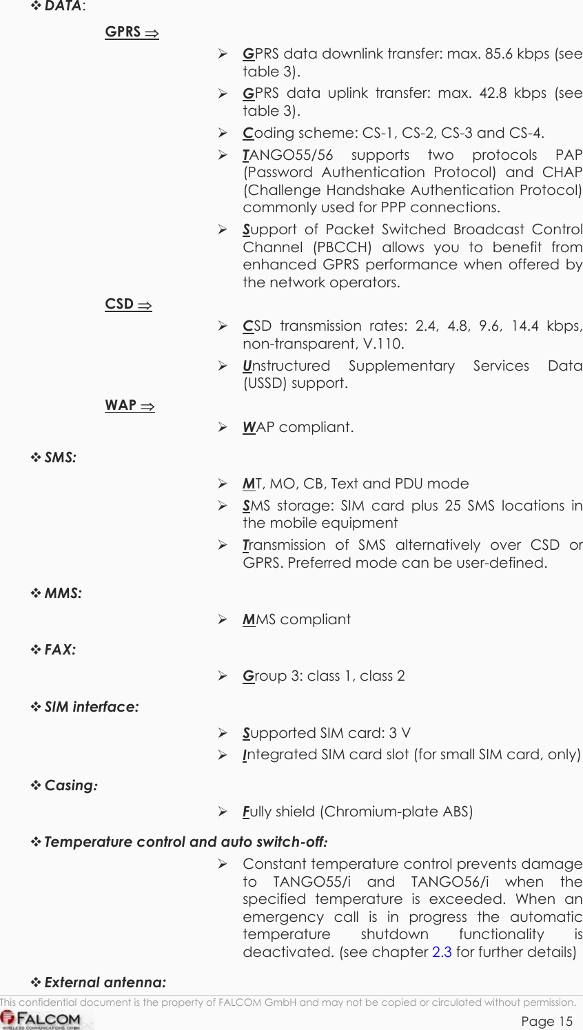 TANGO55/I &amp; TANGO56/I VERSION 1.03   DATA: GPRS ⇒  GPRS data downlink transfer: max. 85.6 kbps (see table 3).  GPRS data uplink transfer: max. 42.8 kbps (see table 3).  Coding scheme: CS-1, CS-2, CS-3 and CS-4.  TANGO55/56 supports two protocols PAP (Password Authentication Protocol) and CHAP (Challenge Handshake Authentication Protocol) commonly used for PPP connections.  Support of Packet Switched Broadcast Control Channel (PBCCH) allows you to benefit from enhanced GPRS performance when offered by the network operators. CSD ⇒  CSD transmission rates: 2.4, 4.8, 9.6, 14.4 kbps, non-transparent, V.110.  Unstructured Supplementary Services Data (USSD) support. WAP ⇒  WAP compliant.  SMS:   MT, MO, CB, Text and PDU mode  SMS storage: SIM card plus 25 SMS locations in the mobile equipment  Transmission of SMS alternatively over CSD or GPRS. Preferred mode can be user-defined.  MMS:   MMS compliant  FAX:   Group 3: class 1, class 2  SIM interface:   Supported SIM card: 3 V  Integrated SIM card slot (for small SIM card, only)  Casing:   Fully shield (Chromium-plate ABS)  Temperature control and auto switch-off:   Constant temperature control prevents damage to TANGO55/i and TANGO56/i when the specified temperature is exceeded. When an emergency call is in progress the automatic temperature shutdown functionality is deactivated. (see chapter 2.3 for further details)  External antenna: This confidential document is the property of FALCOM GmbH and may not be copied or circulated without permission. Page 15    