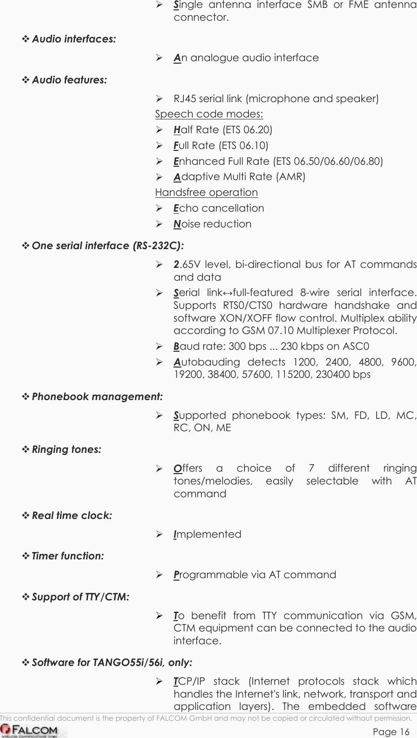 TANGO55/I &amp; TANGO56/I VERSION 1.03   Single antenna interface SMB or FME antenna connector.  Audio interfaces:   An analogue audio interface  Audio features:   RJ45 serial link (microphone and speaker) Speech code modes:  Half Rate (ETS 06.20)  Full Rate (ETS 06.10)  Enhanced Full Rate (ETS 06.50/06.60/06.80)  Adaptive Multi Rate (AMR) Handsfree operation  Echo cancellation  Noise reduction  One serial interface (RS-232C):  2.65V level, bi-directional bus for AT commands and data  Serial linkfull-featured 8-wire serial interface. Supports RTS0/CTS0 hardware handshake and software XON/XOFF flow control. Multiplex ability according to GSM 07.10 Multiplexer Protocol.  Baud rate: 300 bps ... 230 kbps on ASC0   Autobauding detects 1200, 2400, 4800, 9600, 19200, 38400, 57600, 115200, 230400 bps  Phonebook management:  Supported phonebook types: SM, FD, LD, MC, RC, ON, ME  Ringing tones:  Offers a choice of 7 different ringing tones/melodies, easily selectable with AT command  Real time clock:   Implemented  Timer function:   Programmable via AT command  Support of TTY/CTM:  To benefit from TTY communication via GSM, CTM equipment can be connected to the audio interface.  Software for TANGO55i/56i, only: This confidential document is the property of FALCOM GmbH and may not be copied or circulated without permission. Page 16  TCP/IP stack (Internet protocols stack which handles the Internet&apos;s link, network, transport and application layers). The embedded software    