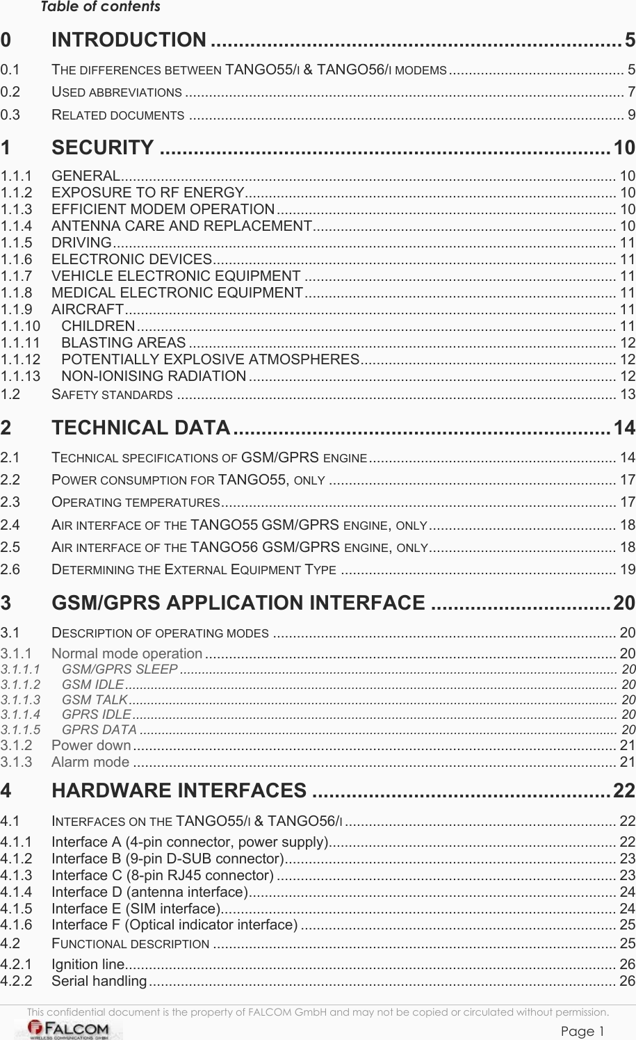 TANGO55/I &amp; TANGO56/I VERSION 1.03  Table of contents 0 INTRODUCTION .........................................................................5 0.1 THE DIFFERENCES BETWEEN TANGO55/I &amp; TANGO56/I MODEMS ............................................ 5 0.2 USED ABBREVIATIONS .............................................................................................................. 7 0.3 RELATED DOCUMENTS ............................................................................................................. 9 1 SECURITY ................................................................................10 1.1.1 GENERAL............................................................................................................................ 10 1.1.2 EXPOSURE TO RF ENERGY............................................................................................. 10 1.1.3 EFFICIENT MODEM OPERATION..................................................................................... 10 1.1.4 ANTENNA CARE AND REPLACEMENT............................................................................ 10 1.1.5 DRIVING.............................................................................................................................. 11 1.1.6 ELECTRONIC DEVICES..................................................................................................... 11 1.1.7 VEHICLE ELECTRONIC EQUIPMENT .............................................................................. 11 1.1.8 MEDICAL ELECTRONIC EQUIPMENT.............................................................................. 11 1.1.9 AIRCRAFT........................................................................................................................... 11 1.1.10 CHILDREN........................................................................................................................11 1.1.11 BLASTING AREAS ........................................................................................................... 12 1.1.12 POTENTIALLY EXPLOSIVE ATMOSPHERES................................................................ 12 1.1.13 NON-IONISING RADIATION ............................................................................................ 12 1.2 SAFETY STANDARDS .............................................................................................................. 13 2 TECHNICAL DATA...................................................................14 2.1 TECHNICAL SPECIFICATIONS OF GSM/GPRS ENGINE.............................................................. 14 2.2 POWER CONSUMPTION FOR TANGO55, ONLY ........................................................................ 17 2.3 OPERATING TEMPERATURES................................................................................................... 17 2.4 AIR INTERFACE OF THE TANGO55 GSM/GPRS ENGINE, ONLY............................................... 18 2.5 AIR INTERFACE OF THE TANGO56 GSM/GPRS ENGINE, ONLY............................................... 18 2.6 DETERMINING THE EXTERNAL EQUIPMENT TYPE ..................................................................... 19 3 GSM/GPRS APPLICATION INTERFACE ................................20 3.1 DESCRIPTION OF OPERATING MODES ...................................................................................... 20 3.1.1 Normal mode operation ....................................................................................................... 20 3.1.1.1 GSM/GPRS SLEEP ........................................................................................................................ 20 3.1.1.2 GSM IDLE....................................................................................................................................... 20 3.1.1.3 GSM TALK...................................................................................................................................... 20 3.1.1.4 GPRS IDLE..................................................................................................................................... 20 3.1.1.5 GPRS DATA ................................................................................................................................... 20 3.1.2 Power down......................................................................................................................... 21 3.1.3 Alarm mode ......................................................................................................................... 21 4 HARDWARE INTERFACES .....................................................22 4.1 INTERFACES ON THE TANGO55/I &amp; TANGO56/I.................................................................... 22 4.1.1 Interface A (4-pin connector, power supply)........................................................................ 22 4.1.2 Interface B (9-pin D-SUB connector)................................................................................... 23 4.1.3 Interface C (8-pin RJ45 connector) ..................................................................................... 23 4.1.4 Interface D (antenna interface)............................................................................................ 24 4.1.5 Interface E (SIM interface)................................................................................................... 24 4.1.6 Interface F (Optical indicator interface) ............................................................................... 25 4.2 FUNCTIONAL DESCRIPTION ..................................................................................................... 25 4.2.1 Ignition line........................................................................................................................... 26 4.2.2 Serial handling..................................................................................................................... 26 This confidential document is the property of FALCOM GmbH and may not be copied or circulated without permission. Page 1    