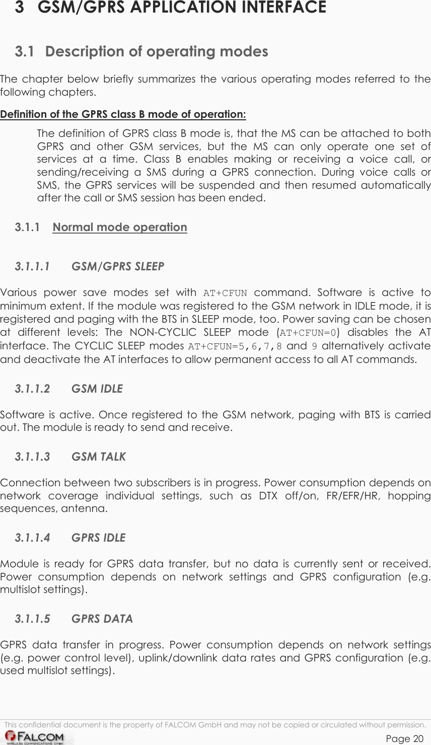 TANGO55/I &amp; TANGO56/I VERSION 1.03  3 GSM/GPRS APPLICATION INTERFACE 3.1  Description of operating modes The chapter below briefly summarizes the various operating modes referred to the following chapters.  Definition of the GPRS class B mode of operation:  The definition of GPRS class B mode is, that the MS can be attached to both GPRS and other GSM services, but the MS can only operate one set of services at a time. Class B enables making or receiving a voice call, or sending/receiving a SMS during a GPRS connection. During voice calls or SMS, the GPRS services will be suspended and then resumed automatically after the call or SMS session has been ended. 3.1.1 Normal mode operation  3.1.1.1 GSM/GPRS SLEEP Various power save modes set with AT+CFUN command. Software is active to minimum extent. If the module was registered to the GSM network in IDLE mode, it is registered and paging with the BTS in SLEEP mode, too. Power saving can be chosen at different levels: The NON-CYCLIC SLEEP mode (AT+CFUN=0) disables the AT interface. The CYCLIC SLEEP modes AT+CFUN=5,6,7,8 and 9 alternatively activate and deactivate the AT interfaces to allow permanent access to all AT commands. 3.1.1.2 GSM IDLE Software is active. Once registered to the GSM network, paging with BTS is carried out. The module is ready to send and receive.  3.1.1.3 GSM TALK Connection between two subscribers is in progress. Power consumption depends on network coverage individual settings, such as DTX off/on, FR/EFR/HR, hopping sequences, antenna. 3.1.1.4 GPRS IDLE Module is ready for GPRS data transfer, but no data is currently sent or received. Power consumption depends on network settings and GPRS configuration (e.g. multislot settings). 3.1.1.5 GPRS DATA GPRS data transfer in progress. Power consumption depends on network settings (e.g. power control level), uplink/downlink data rates and GPRS configuration (e.g. used multislot settings). This confidential document is the property of FALCOM GmbH and may not be copied or circulated without permission. Page 20    