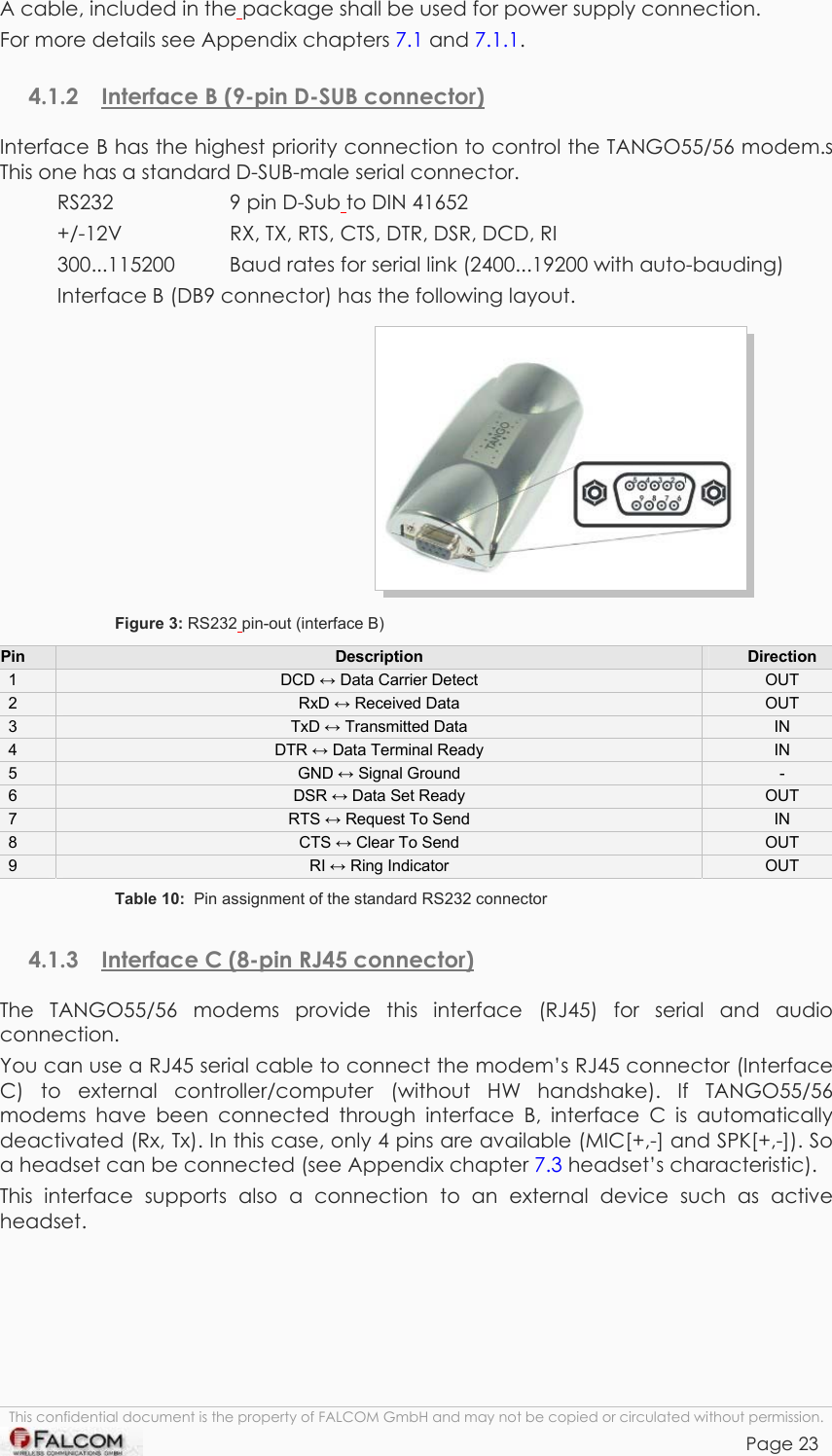 TANGO55/I &amp; TANGO56/I VERSION 1.03  A cable, included in the package shall be used for power supply connection. For more details see Appendix chapters 7.1 and 7.1.1. 4.1.2  Interface B (9-pin D-SUB connector) Interface B has the highest priority connection to control the TANGO55/56 modem.s This one has a standard D-SUB-male serial connector. RS232  9 pin D-Sub to DIN 41652 +/-12V    RX, TX, RTS, CTS, DTR, DSR, DCD, RI     300...115200  Baud rates for serial link (2400...19200 with auto-bauding) Interface B (DB9 connector) has the following layout.  Figure 3: RS232 pin-out (interface B) Pin  Description  Direction 1  DCD ↔ Data Carrier Detect  OUT 2  RxD ↔ Received Data  OUT 3  TxD ↔ Transmitted Data  IN 4  DTR ↔ Data Terminal Ready  IN 5  GND ↔ Signal Ground  - 6  DSR ↔ Data Set Ready  OUT 7  RTS ↔ Request To Send  IN 8  CTS ↔ Clear To Send  OUT 9  RI ↔ Ring Indicator  OUT Table 10:  Pin assignment of the standard RS232 connector 4.1.3  Interface C (8-pin RJ45 connector) The TANGO55/56 modems provide this interface (RJ45) for serial and audio connection. You can use a RJ45 serial cable to connect the modem’s RJ45 connector (Interface C) to external controller/computer (without HW handshake). If TANGO55/56 modems have been connected through interface B, interface C is automatically deactivated (Rx, Tx). In this case, only 4 pins are available (MIC[+,-] and SPK[+,-]). So a headset can be connected (see Appendix chapter 7.3 headset’s characteristic). This interface supports also a connection to an external device such as active headset. This confidential document is the property of FALCOM GmbH and may not be copied or circulated without permission. Page 23    