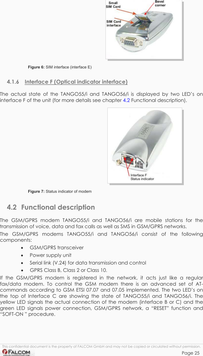 TANGO55/I &amp; TANGO56/I VERSION 1.03   Figure 6: SIM interface (interface E)  4.1.6  Interface F (Optical indicator interface) The actual state of the TANGO55/i and TANGO56/i is displayed by two LED’s on interface F of the unit (for more details see chapter 4.2 Functional description).  Figure 7: Status indicator of modem  4.2 Functional description The GSM/GPRS modem TANGO55/i and TANGO56/i are mobile stations for the transmission of voice, data and fax calls as well as SMS in GSM/GPRS networks.  The GSM/GPRS modems TANGO55/i and TANGO56/i consist of the following components: •  GSM/GPRS transceiver •  Power supply unit •  Serial link (V.24) for data transmission and control •  GPRS Class B, Class 2 or Class 10. If the GSM/GPRS modem is registered in the network, it acts just like a regular fax/data modem. To control the GSM modem there is an advanced set of AT-commands according to GSM ETSI 07.07 and 07.05 implemented. The two LED’s on the top of Interface C are showing the state of TANGO55/i and TANGO56/i. The yellow LED signals the actual connection of the modem (interface B or C) and the green LED signals power connection, GSM/GPRS network, a “RESET” function and “SOFT-ON ” procedure. This confidential document is the property of FALCOM GmbH and may not be copied or circulated without permission. Page 25    