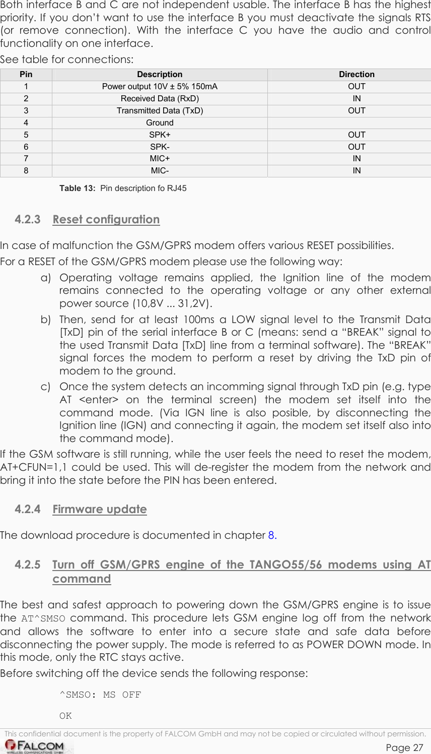 TANGO55/I &amp; TANGO56/I VERSION 1.03  Both interface B and C are not independent usable. The interface B has the highest priority. If you don’t want to use the interface B you must deactivate the signals RTS (or remove connection). With the interface C you have the audio and control functionality on one interface. See table for connections:  Pin  Description  Direction 1  Power output 10V ± 5% 150mA   OUT 2  Received Data (RxD)  IN 3  Transmitted Data (TxD)  OUT 4  Ground   5  SPK+  OUT 6  SPK-  OUT 7  MIC+  IN 8  MIC-  IN Table 13:  Pin description fo RJ45 4.2.3 Reset configuration In case of malfunction the GSM/GPRS modem offers various RESET possibilities. For a RESET of the GSM/GPRS modem please use the following way: a)  Operating voltage remains applied, the Ignition line of the modem remains connected to the operating voltage or any other external power source (10,8V ... 31,2V). b)  Then, send for at least 100ms a LOW signal level to the Transmit Data [TxD] pin of the serial interface B or C (means: send a “BREAK” signal to the used Transmit Data [TxD] line from a terminal software). The “BREAK” signal forces the modem to perform a reset by driving the TxD pin of modem to the ground. c)  Once the system detects an incomming signal through TxD pin (e.g. type AT &lt;enter&gt; on the terminal screen) the modem set itself into the command mode. (Via IGN line is also posible, by disconnecting the Ignition line (IGN) and connecting it again, the modem set itself also into the command mode). If the GSM software is still running, while the user feels the need to reset the modem, AT+CFUN=1,1 could be used. This will de-register the modem from the network and bring it into the state before the PIN has been entered. 4.2.4 Firmware update The download procedure is documented in chapter 8. 4.2.5  Turn off GSM/GPRS engine of the TANGO55/56 modems using AT command  The best and safest approach to powering down the GSM/GPRS engine is to issue the  AT^SMSO command. This procedure lets GSM engine log off from the network and allows the software to enter into a secure state and safe data before disconnecting the power supply. The mode is referred to as POWER DOWN mode. In this mode, only the RTC stays active. Before switching off the device sends the following response: ^SMSO: MS OFF OK This confidential document is the property of FALCOM GmbH and may not be copied or circulated without permission. Page 27    