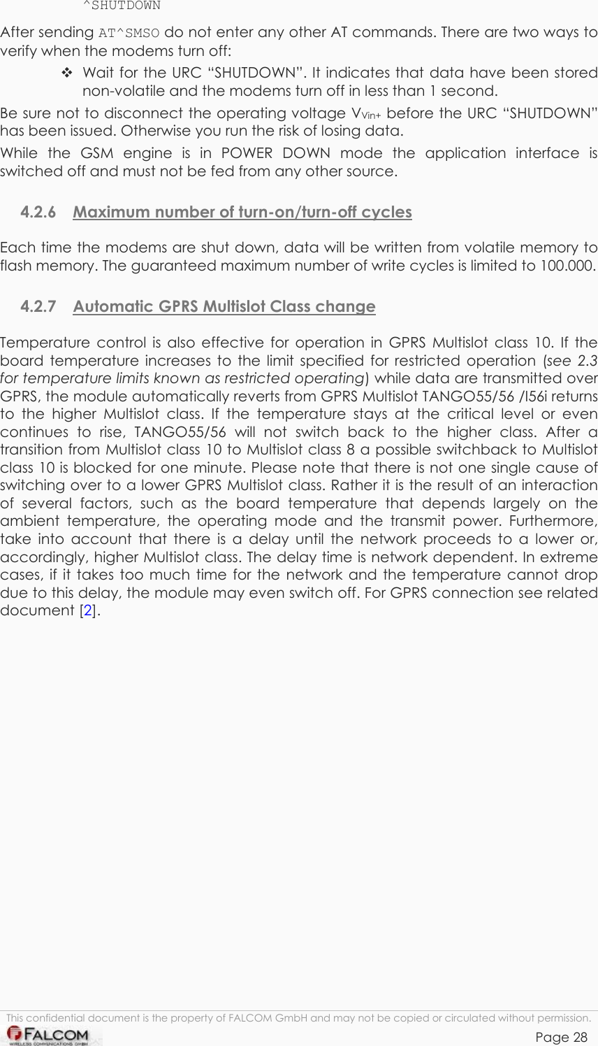 TANGO55/I &amp; TANGO56/I VERSION 1.03  ^SHUTDOWN After sending AT^SMSO do not enter any other AT commands. There are two ways to verify when the modems turn off:  Wait for the URC “SHUTDOWN”. It indicates that data have been stored non-volatile and the modems turn off in less than 1 second. Be sure not to disconnect the operating voltage VVin+ before the URC “SHUTDOWN” has been issued. Otherwise you run the risk of losing data. While the GSM engine is in POWER DOWN mode the application interface is switched off and must not be fed from any other source.  4.2.6  Maximum number of turn-on/turn-off cycles  Each time the modems are shut down, data will be written from volatile memory to flash memory. The guaranteed maximum number of write cycles is limited to 100.000. 4.2.7  Automatic GPRS Multislot Class change  Temperature control is also effective for operation in GPRS Multislot class 10. If the board temperature increases to the limit specified for restricted operation (see 2.3 for temperature limits known as restricted operating) while data are transmitted over GPRS, the module automatically reverts from GPRS Multislot TANGO55/56 /I56i returns to the higher Multislot class. If the temperature stays at the critical level or even continues to rise, TANGO55/56 will not switch back to the higher class. After a transition from Multislot class 10 to Multislot class 8 a possible switchback to Multislot class 10 is blocked for one minute. Please note that there is not one single cause of switching over to a lower GPRS Multislot class. Rather it is the result of an interaction of several factors, such as the board temperature that depends largely on the ambient temperature, the operating mode and the transmit power. Furthermore, take into account that there is a delay until the network proceeds to a lower or, accordingly, higher Multislot class. The delay time is network dependent. In extreme cases, if it takes too much time for the network and the temperature cannot drop due to this delay, the module may even switch off. For GPRS connection see related document [2].  This confidential document is the property of FALCOM GmbH and may not be copied or circulated without permission. Page 28    