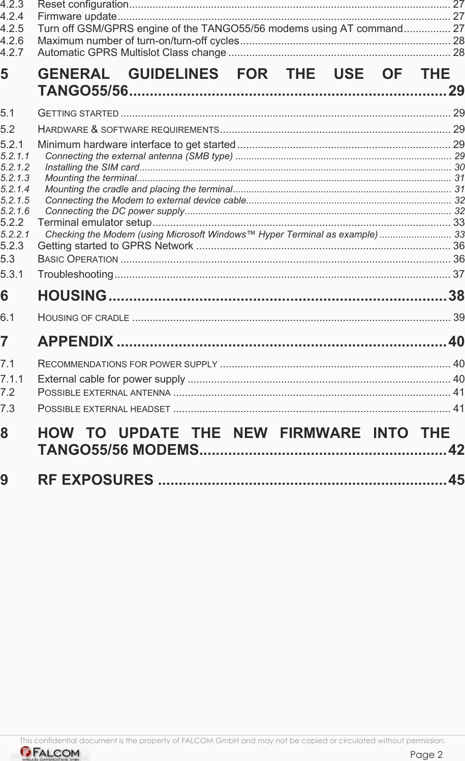 TANGO55/I &amp; TANGO56/I VERSION 1.03  4.2.3 Reset configuration.............................................................................................................. 27 4.2.4 Firmware update.................................................................................................................. 27 4.2.5 Turn off GSM/GPRS engine of the TANGO55/56 modems using AT command................ 27 4.2.6 Maximum number of turn-on/turn-off cycles........................................................................ 28 4.2.7 Automatic GPRS Multislot Class change ............................................................................ 28 5 GENERAL GUIDELINES FOR THE USE OF THE TANGO55/56.............................................................................29 5.1 GETTING STARTED ................................................................................................................. 29 5.2 HARDWARE &amp; SOFTWARE REQUIREMENTS............................................................................... 29 5.2.1 Minimum hardware interface to get started ......................................................................... 29 5.2.1.1 Connecting the external antenna (SMB type) ................................................................................. 29 5.2.1.2 Installing the SIM card..................................................................................................................... 30 5.2.1.3 Mounting the terminal...................................................................................................................... 31 5.2.1.4 Mounting the cradle and placing the terminal.................................................................................. 31 5.2.1.5 Connecting the Modem to external device cable............................................................................. 32 5.2.1.6 Connecting the DC power supply.................................................................................................... 32 5.2.2 Terminal emulator setup...................................................................................................... 33 5.2.2.1 Checking the Modem (using Microsoft Windows™ Hyper Terminal as example) ........................... 33 5.2.3 Getting started to GPRS Network ....................................................................................... 36 5.3 BASIC OPERATION ................................................................................................................. 36 5.3.1 Troubleshooting................................................................................................................... 37 6 HOUSING..................................................................................38 6.1 HOUSING OF CRADLE ............................................................................................................. 39 7 APPENDIX ................................................................................40 7.1 RECOMMENDATIONS FOR POWER SUPPLY ............................................................................... 40 7.1.1 External cable for power supply .......................................................................................... 40 7.2 POSSIBLE EXTERNAL ANTENNA ............................................................................................... 41 7.3 POSSIBLE EXTERNAL HEADSET ............................................................................................... 41 8 HOW TO UPDATE THE NEW FIRMWARE INTO THE TANGO55/56 MODEMS............................................................42 9 RF EXPOSURES ......................................................................45               This confidential document is the property of FALCOM GmbH and may not be copied or circulated without permission. Page 2     