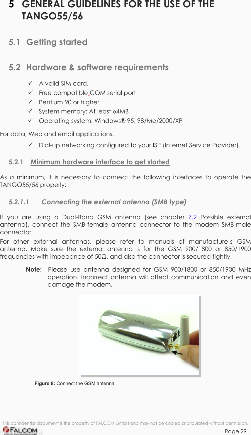 TANGO55/I &amp; TANGO56/I VERSION 1.03  5  GENERAL GUIDELINES FOR THE USE OF THE TANGO55/56  5.1 Getting started 5.2  Hardware &amp; software requirements  A valid SIM card.  Free compatible COM serial port  Pentium 90 or higher.  System memory: At least 64MB  Operating system: Windows® 95, 98/Me/2000/XP For data, Web and email applications.  Dial-up networking configured to your ISP (Internet Service Provider). 5.2.1  Minimum hardware interface to get started As a minimum, it is necessary to connect the following interfaces to operate the TANGO55/56 properly: 5.2.1.1  Connecting the external antenna (SMB type) If you are using a Dual-Band GSM antenna (see chapter 7.2 Possible external antenna), connect the SMB-female antenna connector to the modem SMB-male connector. For other external antennas, please refer to manuals of manufacture’s GSM antenna. Make sure the external antenna is for the GSM 900/1800 or 850/1900 frequencies with impedance of 50, and also the connector is secured tightly.  Note:  Please use antenna designed for GSM 900/1800 or 850/1900 MHz operation. Incorrect antenna will affect communication and even damage the modem.  Figure 8: Connect the GSM antenna This confidential document is the property of FALCOM GmbH and may not be copied or circulated without permission. Page 29    