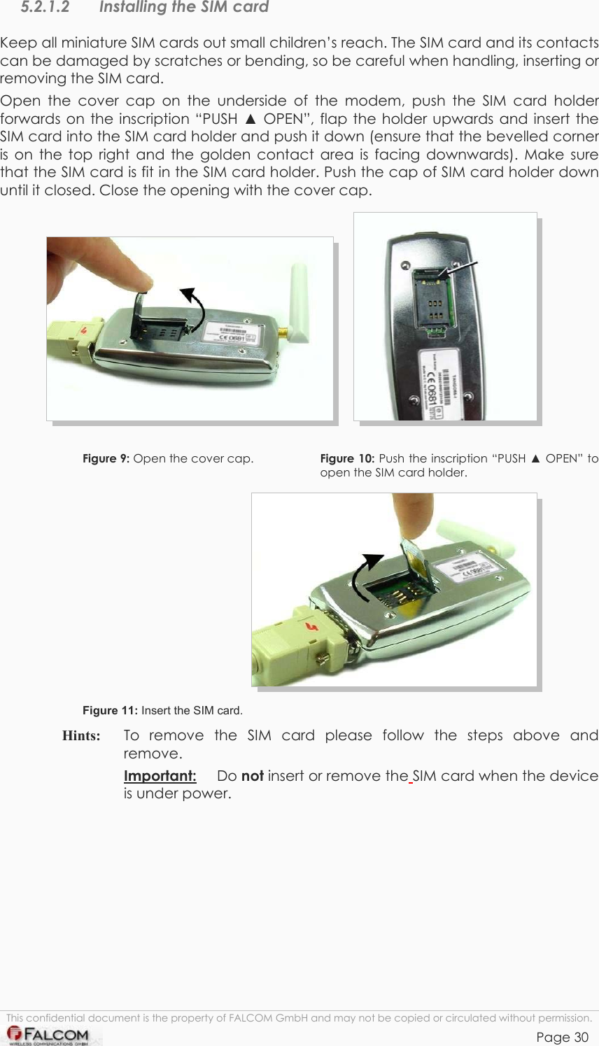 TANGO55/I &amp; TANGO56/I VERSION 1.03  5.2.1.2  Installing the SIM card Keep all miniature SIM cards out small children’s reach. The SIM card and its contacts can be damaged by scratches or bending, so be careful when handling, inserting or removing the SIM card. Open the cover cap on the underside of the modem, push the SIM card holder forwards on the inscription “PUSH  OPEN”, flap the holder upwards and insert the SIM card into the SIM card holder and push it down (ensure that the bevelled corner is on the top right and the golden contact area is facing downwards). Make sure that the SIM card is fit in the SIM card holder. Push the cap of SIM card holder down until it closed. Close the opening with the cover cap.         Figure 9: Open the cover cap.   Figure 10: Push the inscription “PUSH  OPEN” to open the SIM card holder.  Figure 11: Insert the SIM card. Hints:   To remove the SIM card please follow the steps above and remove. Important: Do not insert or remove the SIM card when the device is under power. This confidential document is the property of FALCOM GmbH and may not be copied or circulated without permission. Page 30    