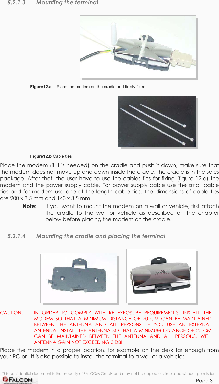 TANGO55/I &amp; TANGO56/I VERSION 1.03  5.2.1.3  Mounting the terminal    Figure12.a   Place the modem on the cradle and firmly fixed.  Figure12.b Cable ties Place the modem (if it is needed) on the cradle and push it down, make sure that the modem does not move up and down inside the cradle, the cradle is in the sales package. After that, the user have to use the cables ties for fixing (figure 12.a) the modem and the power supply cable. For power supply cable use the small cable ties and for modem use one of the length cable ties. The dimensions of cable ties are 200 x 3.5 mm and 140 x 3.5 mm.  Note:   If you want to mount the modem on a wall or vehicle, first attach the cradle to the wall or vehicle as described on the chapter below before placing the modem on the cradle. 5.2.1.4  Mounting the cradle and placing the terminal         CAUTION:   IN ORDER TO COMPLY WITH RF EXPOSURE REQUIREMENTS, INSTALL THE MODEM SO THAT A MINIMUM DISTANCE OF 20 CM CAN BE MAINTAINED BETWEEN THE ANTENNA AND ALL PERSONS. IF YOU USE AN EXTERNAL ANTENNA, INSTALL THE ANTENNA SO THAT A MINIMUM DISTANCE OF 20 CM CAN BE MAINTAINED BETWEEN THE ANTENNA AND ALL PERSONS, WITH ANTENNA GAIN NOT EXCEEDING 3 DBI. Place the modem in a proper location, for example on the desk far enough from your PC or . It is also possible to install the terminal to a wall or a vehicle:  This confidential document is the property of FALCOM GmbH and may not be copied or circulated without permission. Page 31    