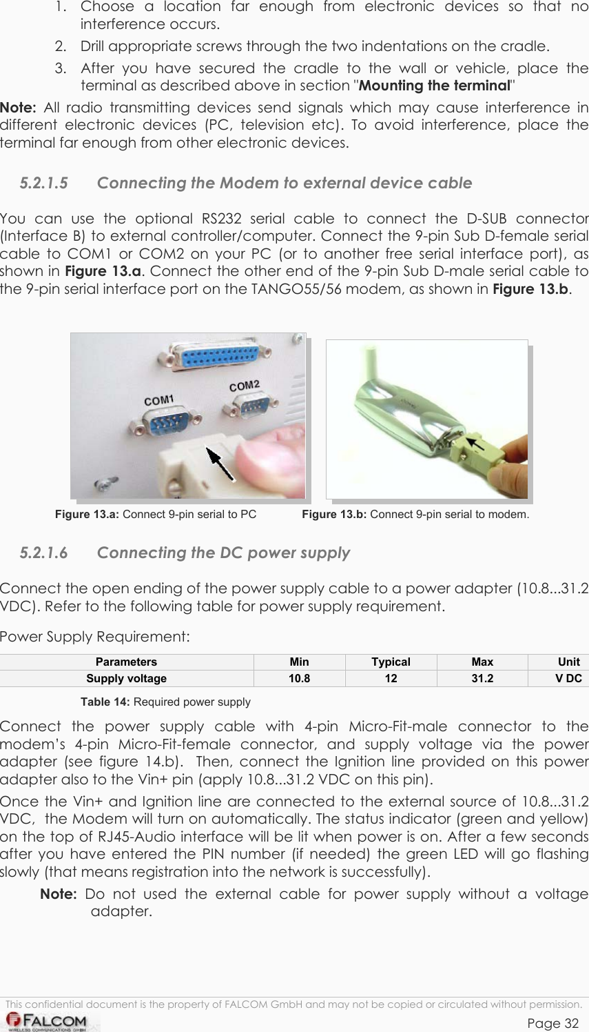 TANGO55/I &amp; TANGO56/I VERSION 1.03  1.  Choose a location far enough from electronic devices so that no interference occurs.  2.  Drill appropriate screws through the two indentations on the cradle.   3.  After you have secured the cradle to the wall or vehicle, place the terminal as described above in section &quot;Mounting the terminal&quot;  Note: All radio transmitting devices send signals which may cause interference in different electronic devices (PC, television etc). To avoid interference, place the terminal far enough from other electronic devices. 5.2.1.5  Connecting the Modem to external device cable You can use the optional RS232 serial cable to connect the D-SUB connector (Interface B) to external controller/computer. Connect the 9-pin Sub D-female serial cable to COM1 or COM2 on your PC (or to another free serial interface port), as shown in Figure 13.a. Connect the other end of the 9-pin Sub D-male serial cable to the 9-pin serial interface port on the TANGO55/56 modem, as shown in Figure 13.b.                       Figure 13.a: Connect 9-pin serial to PC              Figure 13.b: Connect 9-pin serial to modem. 5.2.1.6  Connecting the DC power supply Connect the open ending of the power supply cable to a power adapter (10.8...31.2 VDC). Refer to the following table for power supply requirement. Power Supply Requirement:  Parameters  Min  Typical  Max  Unit Supply voltage  10.8  12  31.2  V DC Table 14: Required power supply Connect the power supply cable with 4-pin Micro-Fit-male connector to the modem’s 4-pin Micro-Fit-female connector, and supply voltage via the power adapter (see figure 14.b).  Then, connect the Ignition line provided on this power adapter also to the Vin+ pin (apply 10.8...31.2 VDC on this pin). Once the Vin+ and Ignition line are connected to the external source of 10.8...31.2 VDC,  the Modem will turn on automatically. The status indicator (green and yellow) on the top of RJ45-Audio interface will be lit when power is on. After a few seconds after you have entered the PIN number (if needed) the green LED will go flashing slowly (that means registration into the network is successfully). Note: Do not used the external cable for power supply without a voltage adapter.   This confidential document is the property of FALCOM GmbH and may not be copied or circulated without permission. Page 32    