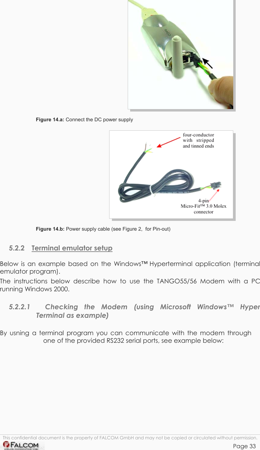 TANGO55/I &amp; TANGO56/I VERSION 1.03     Figure 14.a: Connect the DC power supply  Figure 14.b: Power supply cable (see Figure 2,  for Pin-out) 5.2.2  Terminal emulator setup Below is an example based on the Windows™ Hyperterminal application (terminal emulator program). The instructions below describe how to use the TANGO55/56 Modem with a PC running Windows 2000. 5.2.2.1   Checking the Modem (using Microsoft Windows™ Hyper Terminal as example) By usning a terminal program you can communicate with the modem through one of the provided RS232 serial ports, see example below: This confidential document is the property of FALCOM GmbH and may not be copied or circulated without permission. Page 33    