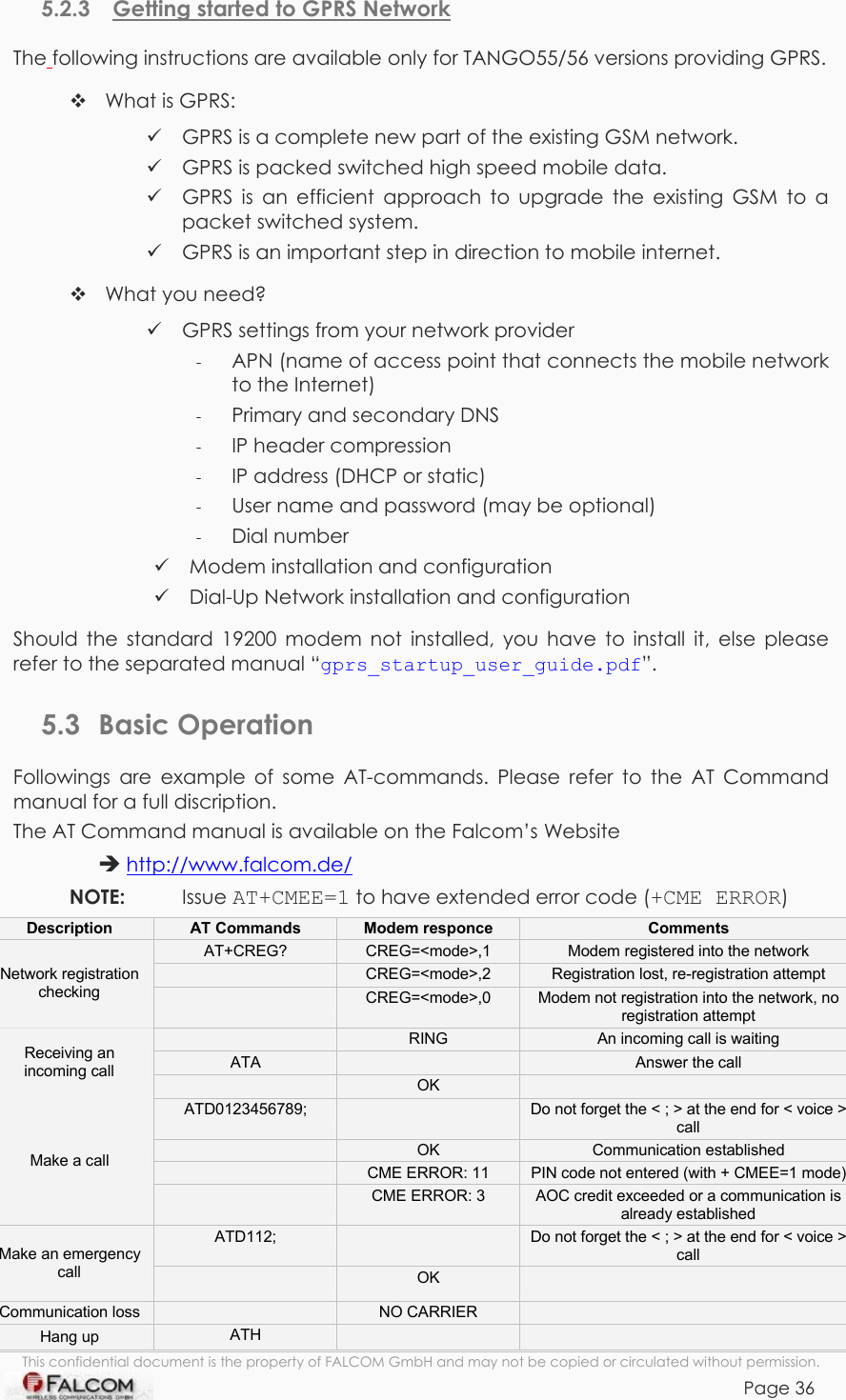 TANGO55/I &amp; TANGO56/I VERSION 1.03  5.2.3  Getting started to GPRS Network The following instructions are available only for TANGO55/56 versions providing GPRS.  What is GPRS:  GPRS is a complete new part of the existing GSM network.  GPRS is packed switched high speed mobile data.  GPRS is an efficient approach to upgrade the existing GSM to a packet switched system.  GPRS is an important step in direction to mobile internet.  What you need?  GPRS settings from your network provider -  APN (name of access point that connects the mobile network to the Internet) -  Primary and secondary DNS -  IP header compression -  IP address (DHCP or static) -  User name and password (may be optional) -  Dial number  Modem installation and configuration  Dial-Up Network installation and configuration Should the standard 19200 modem not installed, you have to install it, else please refer to the separated manual “gprs_startup_user_guide.pdf”.  5.3 Basic Operation Followings are example of some AT-commands. Please refer to the AT Command manual for a full discription. The AT Command manual is available on the Falcom’s Website   http://www.falcom.de/ NOTE:   Issue AT+CMEE=1 to have extended error code (+CME ERROR) This confidential document is the property of FALCOM GmbH and may not be copied or circulated without permission. Page 36 Description  AT Commands  Modem responce  Comments AT+CREG?  CREG=&lt;mode&gt;,1  Modem registered into the network  CREG=&lt;mode&gt;,2  Registration lost, re-registration attempt Network registration checking   CREG=&lt;mode&gt;,0  Modem not registration into the network, no registration attempt  RING  An incoming call is waiting ATA   Answer the call Receiving an incoming call   OK   ATD0123456789;   Do not forget the &lt; ; &gt; at the end for &lt; voice &gt; call  OK  Communication established  CME ERROR: 11  PIN code not entered (with + CMEE=1 mode) Make a call  CME ERROR: 3  AOC credit exceeded or a communication is already established ATD112;   Do not forget the &lt; ; &gt; at the end for &lt; voice &gt; call Make an emergency call   OK   Communication loss   NO CARRIER   Hang up  ATH        