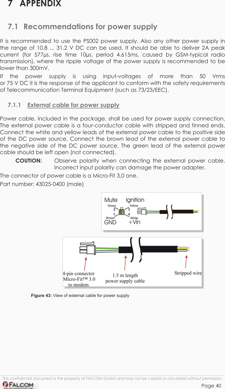 TANGO55/I &amp; TANGO56/I VERSION 1.03  7 APPENDIX 7.1  Recommendations for power supply It is recommended to use the PS002 power supply. Also any other power supply in the range of 10.8 ... 31,2 V DC can be used. It should be able to deliver 2A peak current (for 577µs, rise time 10µs, period 4.615ms, caused by GSM-typical radio transmission), where the ripple voltage of the power supply is recommended to be lower than 300mV. If the power supply is using input-voltages of more than 50 Vrms  or 75 V DC it is the response of the applicant to conform with the safety requirements of Telecommunication Terminal Equipment (such as 73/23/EEC). 7.1.1  External cable for power supply Power cable, included in the package, shall be used for power supply connection. The external power cable is a four-conductor cable with stripped and tinned ends. Connect the white and yellow leads of the external power cable to the positive side of the DC power source. Connect the brown lead of the external power cable to the negative side of the DC power source. The green lead of the external power cable should be left open (not connected). COUTION:   Observe polarity when connecting the external power cable. Incorrect input polarity can damage the power adapter. The connector of power cable is a Micro-Fit 3.0 one. Part number: 43025-0400 (male)   Figure 43: View of external cable for power supply  This confidential document is the property of FALCOM GmbH and may not be copied or circulated without permission. Page 40    