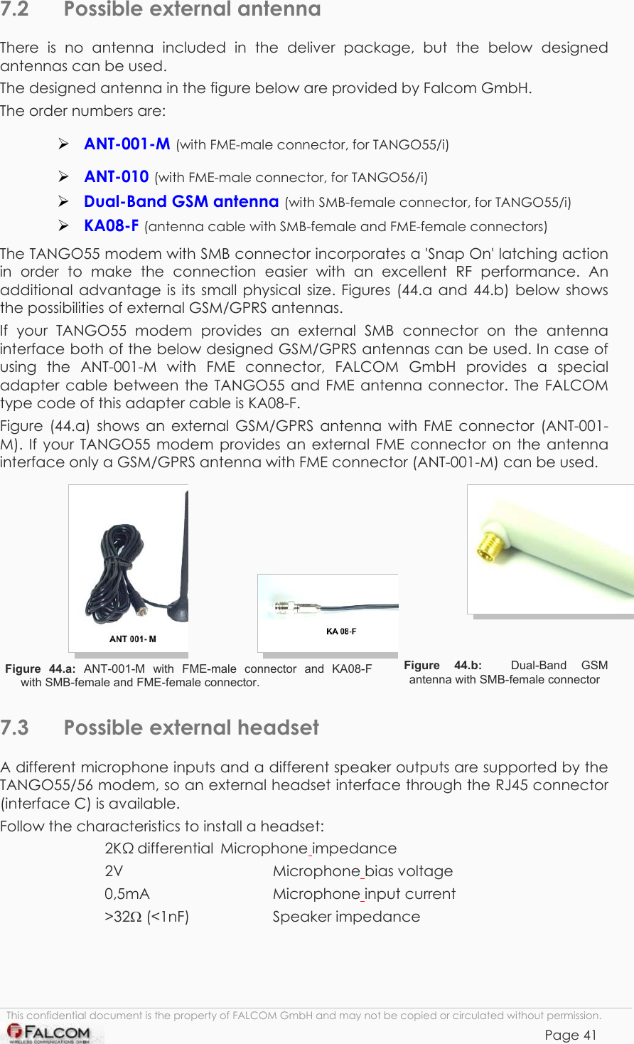 TANGO55/I &amp; TANGO56/I VERSION 1.03  7.2  Possible external antenna There is no antenna included in the deliver package, but the below designed antennas can be used. The designed antenna in the figure below are provided by Falcom GmbH. The order numbers are:  ANT-001-M (with FME-male connector, for TANGO55/i)  ANT-010 (with FME-male connector, for TANGO56/i)  Dual-Band GSM antenna (with SMB-female connector, for TANGO55/i)  KA08-F (antenna cable with SMB-female and FME-female connectors) The TANGO55 modem with SMB connector incorporates a &apos;Snap On&apos; latching action in order to make the connection easier with an excellent RF performance. An additional advantage is its small physical size. Figures (44.a and 44.b) below shows the possibilities of external GSM/GPRS antennas.  If your TANGO55 modem provides an external SMB connector on the antenna interface both of the below designed GSM/GPRS antennas can be used. In case of using the ANT-001-M with FME connector, FALCOM GmbH provides a special adapter cable between the TANGO55 and FME antenna connector. The FALCOM type code of this adapter cable is KA08-F. Figure (44.a) shows an external GSM/GPRS antenna with FME connector (ANT-001-M). If your TANGO55 modem provides an external FME connector on the antenna interface only a GSM/GPRS antenna with FME connector (ANT-001-M) can be used. Figure 44.a: ANT-001-M  with  FME-male  connector  and  KA08-F     with SMB-female and FME-female connector.   Figure 44.b:  Dual-Band GSM antenna with SMB-female connector 7.3  Possible external headset A different microphone inputs and a different speaker outputs are supported by the TANGO55/56 modem, so an external headset interface through the RJ45 connector (interface C) is available. Follow the characteristics to install a headset: 2K differential  Microphone impedance 2V   Microphone bias voltage 0,5mA   Microphone input current &gt;32Ω (&lt;1nF)    Speaker impedance This confidential document is the property of FALCOM GmbH and may not be copied or circulated without permission. Page 41    