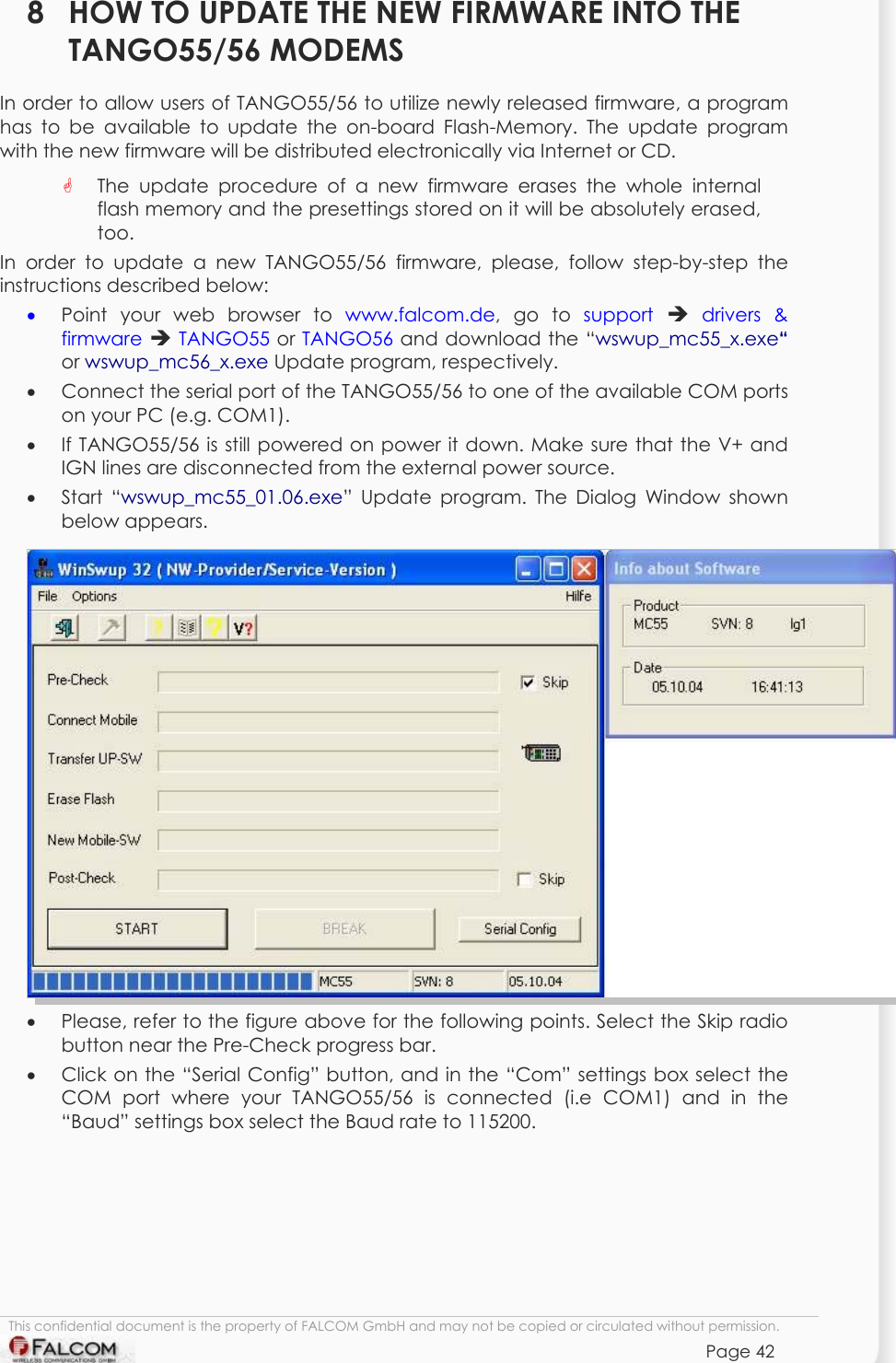 TANGO55/I &amp; TANGO56/I VERSION 1.03  8  HOW TO UPDATE THE NEW FIRMWARE INTO THE TANGO55/56 MODEMS In order to allow users of TANGO55/56 to utilize newly released firmware, a program has to be available to update the on-board Flash-Memory. The update program with the new firmware will be distributed electronically via Internet or CD.     The update procedure of a new firmware erases the whole internal flash memory and the presettings stored on it will be absolutely erased, too.  In order to update a new TANGO55/56 firmware, please, follow step-by-step the instructions described below:  •  Point your web browser to www.falcom.de, go to support   drivers &amp; firmware  TANGO55 or TANGO56 and download the “wswup_mc55_x.exe“ or wswup_mc56_x.exe Update program, respectively.  •  Connect the serial port of the TANGO55/56 to one of the available COM ports on your PC (e.g. COM1). •  If TANGO55/56 is still powered on power it down. Make sure that the V+ and IGN lines are disconnected from the external power source. •  Start “wswup_mc55_01.06.exe” Update program. The Dialog Window shown below appears.  •  Please, refer to the figure above for the following points. Select the Skip radio button near the Pre-Check progress bar. •  Click on the “Serial Config” button, and in the “Com” settings box select the COM port where your TANGO55/56 is connected (i.e COM1) and in the “Baud” settings box select the Baud rate to 115200. This confidential document is the property of FALCOM GmbH and may not be copied or circulated without permission. Page 42    