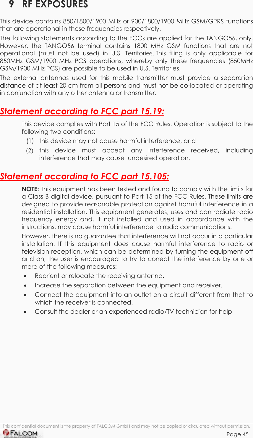 TANGO55/I &amp; TANGO56/I VERSION 1.03  9 RF EXPOSURES This device contains 850/1800/1900 MHz or 900/1800/1900 MHz GSM/GPRS functions that are operational in these frequencies respectively. The following statements according to the FCCs are applied for the TANGO56, only. However, the TANGO56 terminal contains 1800 MHz GSM functions that are not operational (must not be used) in U.S. Territories. This filing is only applicable for 850MHz GSM/1900 MHz PCS operations, whereby only these frequencies (850MHz GSM/1900 MHz PCS) are possible to be used in U.S. Territories. The external antennas used for this mobile transmitter must provide a separation distance of at least 20 cm from all persons and must not be co-located or operating in conjunction with any other antenna or transmitter. Statement according to FCC part 15.19: This device complies with Part 15 of the FCC Rules. Operation is subject to the following two conditions:  (1)  this device may not cause harmful interference, and  (2)  this device must accept any interference received, including interference that may cause  undesired operation. Statement according to FCC part 15.105: NOTE: This equipment has been tested and found to comply with the limits for a Class B digital device, pursuant to Part 15 of the FCC Rules. These limits are designed to provide reasonable protection against harmful interference in a residential installation. This equipment generates, uses and can radiate radio frequency energy and, if not installed and used in accordance with the instructions, may cause harmful interference to radio communications.  However, there is no guarantee that interference will not occur in a particular installation. If this equipment does cause harmful interference to radio or television reception, which can be determined by turning the equipment off and on, the user is encouraged to try to correct the interference by one or more of the following measures: •  Reorient or relocate the receiving antenna.  •  Increase the separation between the equipment and receiver. •  Connect the equipment into an outlet on a circuit different from that to which the receiver is connected. •  Consult the dealer or an experienced radio/TV technician for help  This confidential document is the property of FALCOM GmbH and may not be copied or circulated without permission. Page 45    